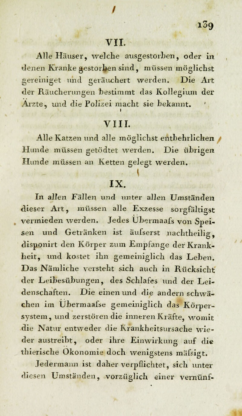 VII. Alle Häuser, welche ausgestorben, oder in «Jenen Kranke gestorben sind, müssen möglichst gereiniget und geräuchert werden. Die Art der Räucherungen bestimmt das Kollegium der Arzte, und die Polizei macht sie bekannt. ' VIII. Alle Katzen und alle möglichst entbehrlichen Hunde müssen getödtet werden. Die übrigen Hunde müssen an Ketten gelegt werden. I IX. In allen Fällen und unter allen Umständen dieser Art, müssen alle Exzesse sorgfältigst vermieden werden. Jedes Ub<;rmaafs von Spei- sen und Getränken ist aufseist nachtheilig, disponirt den Körper zum Empfange der Krank- heit, und kostet ihn gemeiniglich das Leben. Das Nämliche versteht sich auch in Rücksicht der Leibesübungen, des Schlafes und der Lei- denschaften. Die einen und die andern schwä- chen im Ubermaafse gemeiniglich das Körper- system, und zerstören die inneren Kräfte, womit die Natur entweder die Krankheitsursache wie- der austreibt, oder ihre Einwirkung auf die thierische Ökonomie doch wenigstens müfsigt. Jedermann ist daher verpflichtet, sich unter diesen Umständen, vorzüglich einer vernünf-
