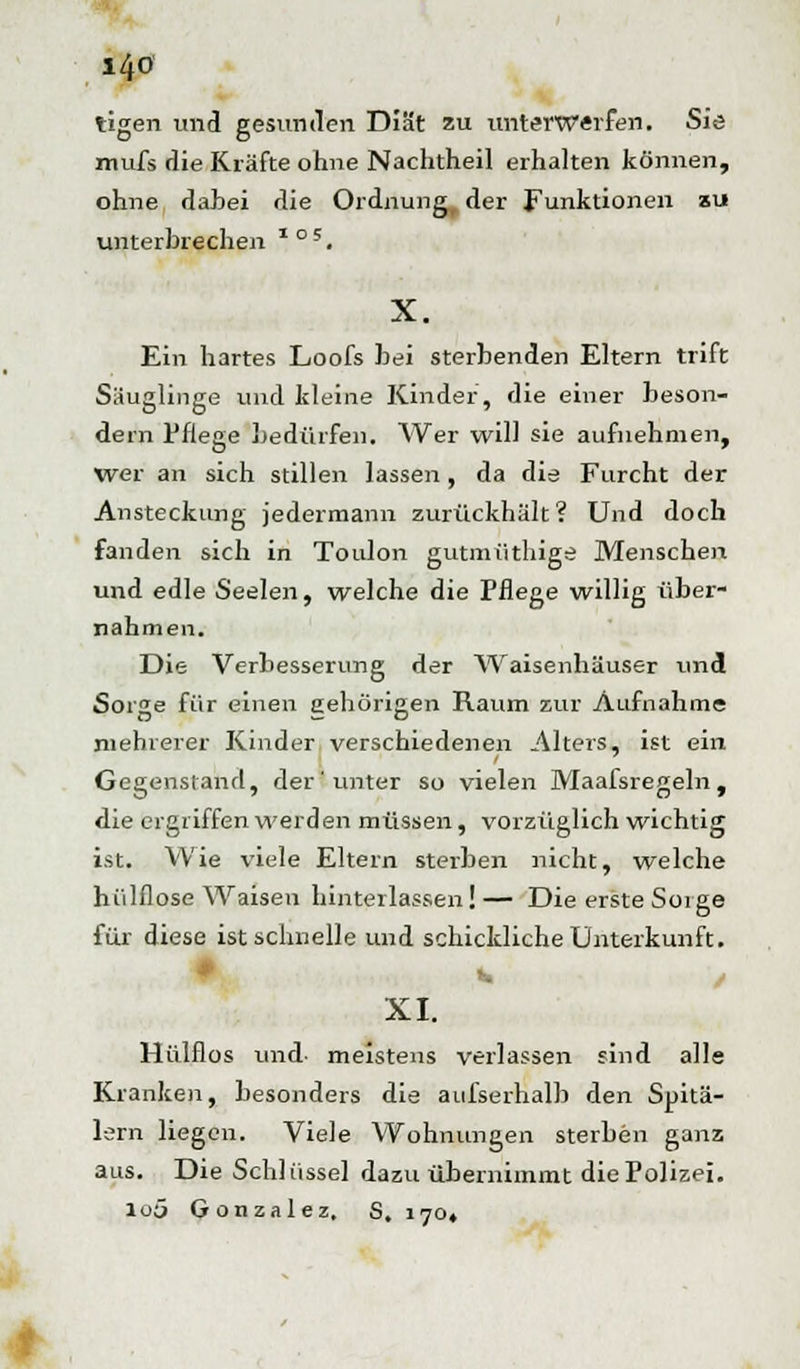 l4<5 tigen und gesunden Diät zu unterwerfen. Sie mufs die Kräfte ohne Nachtheil erhalten können, ohne dahei die Ordnung, der Funktionen au unterbrechen * °5. X. Ein hartes Loofs bei sterbenden Eltern trift Säuglinge und kleine Kinder, die einer beson- der]! Pflege bedürfen. Wer will sie aufnehmen, Wer an sich stillen lassen, da die Furcht der Ansteckung jedermann zurückhält? Und doch fanden sich in Toulon gutmüthige Menschen und edle Seelen, welche die Pflege willig über- nahmen. Die Verbesserung der ^Vaisenhäuser und Sorge für einen gehörigen Raum zur Aufnahme mehrerer Kinder verschiedenen Alters, ist ein Gegenstand, der unter so vielen Maafsregeln, die ergriffen werden müssen, vorzüglich wichtig ist. Wie viele Eltern sterben nicht, welche hülflose Waisen hinterlassen!— Die erste Soige für diese ist schnelle und schickliche Unterkunft. XI. Hülflos und meistens verlassen sind alle Kranken, besonders die aufserhalb den Spitä- lern liegen. Viele Wohnungen sterben ganz aus. Die Schlüssel dazu übernimmt die Polizei. loa Gonzalez, S, 170«