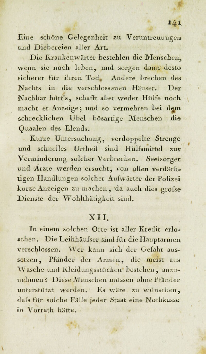 Eine schöne Gelegenheit zu Veruntreuungen und Diebereien aller Art. Die Krankenwärter bestehlen die Menschen, wenn sie noch leben, und sorgen dann desto sicherer für ihren Tod. Andere brechen des Nachts in die verschlossenen Häuser. Der Nachbar hört's, schafft aber weder Hülfe noch macht er Anzeige; und so vermehren bei dem schrecklichen Übel bösartige Menschen die Quaalen des Elends. Kurze Untersuchung, verdoppelte Strenge und schnelles Unheil sind Hülfsmirtel zur Verminderung solcher Verbrechen. Seelsorger und Arzte werden ersucht, von allen verdäch- tigen Handlungen solcher Aufwärter der Polizei kurze Anzeigen zu machen, da auch dies grofse Dienste der Wohlthätigkeit sind. XII. In einem solchen Orte ist aller Kredit erlo- schen. Die Leihhäulser sind für die Hauptarmen verschlossen. Wer kann sich der Gefahr aus- setzen, Pfänder der Armen, die meist aus Wasche und Kleidungsstücken bestehen, anzu- nehmen? Diese Menschen müssen ohne Pfänder unterstützt werden. Es wäre zu wünschen, dafs für solche Fälle jeder Staat eine Nothkasae ii\ Vorrath hätte.