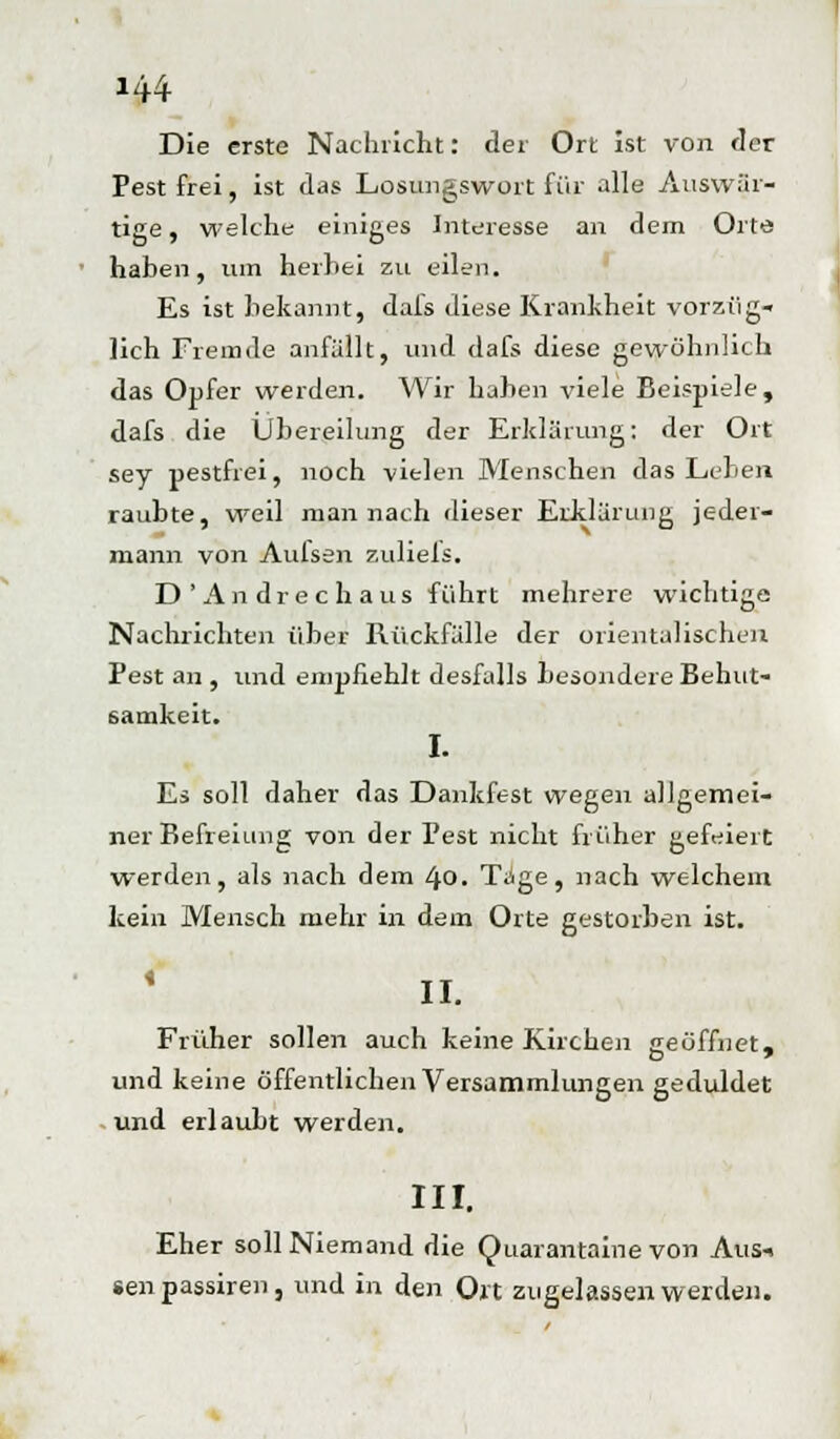 Die erste Nachricht: der Ort ist von der Pest frei, ist das Losungswort für alle Auswär- tige , welche einiges Interesse an dem Orte haben, um herbei zu eilen. Es ist bekannt, dafs diese Krankheit vorzüg- lich Fremde anfällt, und dafs diese gewöhnlich das Opfer werden. Wir haben viele Beispiele, dafs die Übereilung der Erklärung: der Ort sey pestfrei, noch vielen Menschen das Leben raubte, weil man nach dieser Erklärung jeder- mann von Aulsen zuliels. D'Andrechaus führt mehrere wichtige Nachrichten über Rückfälle der orientalischen Pest an , und empfiehlt desfulls besondere Behut- samkeit. I. Es soll daher das Dankfest wegen allgemei- ner Befreiung von der Pest nicht früher gefeiert werden, als nach dem 4-0- Tage, nach welchem kein Mensch mehr in dem Orte gestorben ist. II. Früher sollen auch keine Kirchen geöffnet, und keine öffentlichen Versammlungen geduldet und erlaubt werden. III. Eher soll Niemand die Quarantaine von Aus-. «enpassiren, und in den Ort zugelassen werden.