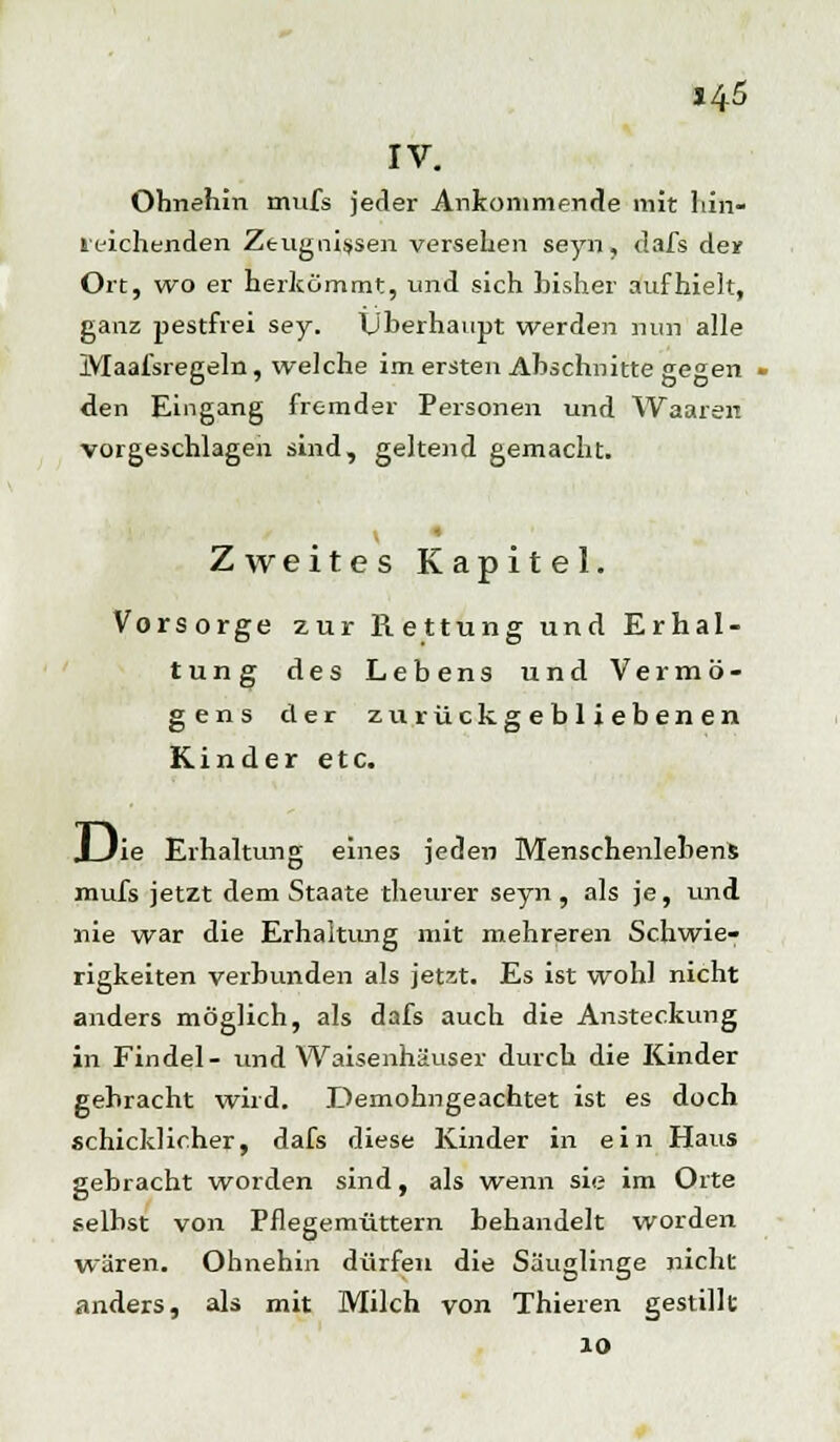 14-5 IV. Ohnehin mufs jeder Ankommende mit hin- reichenden Zeugnissen versehen seyn, dafs der Ort, wo er herkömmt, und sich bisher aufhielt, ganz pestfrei sey. Überhaupt werden nun alle Maafsregeln, welche im ersten Abschnitte gegen - den Eingang fremder Personen und Waaren vorgeschlagen sind, geltend gemacht. i Zweites Kapitel. Vorsorge zur Rettung und Erhal- tung des Lebens und Vermö- gens der zurückgebliebenen Kinder etc. J_Jie Erhaltung eines jeden Menschenlebens mufs jetzt dem Staate theurer seyn , als je, und nie war die Erhaltung mit mehreren Schwie- rigkeiten verbunden als jetzt. Es ist wohl nicht anders möglich, als dafs auch die Ansteckung in Findel- und Waisenhäuser durch die Kinder gebracht wird. Demohngeachtet ist es doch schicklicher, dafs diese Kinder in ein Haus gebracht worden sind, als wenn sie im Orte selbst von Pflegemüttern behandelt worden wären. Ohnehin dürfen die Säuglinge nicht anders, als mit Milch von Thieren gestillt 10
