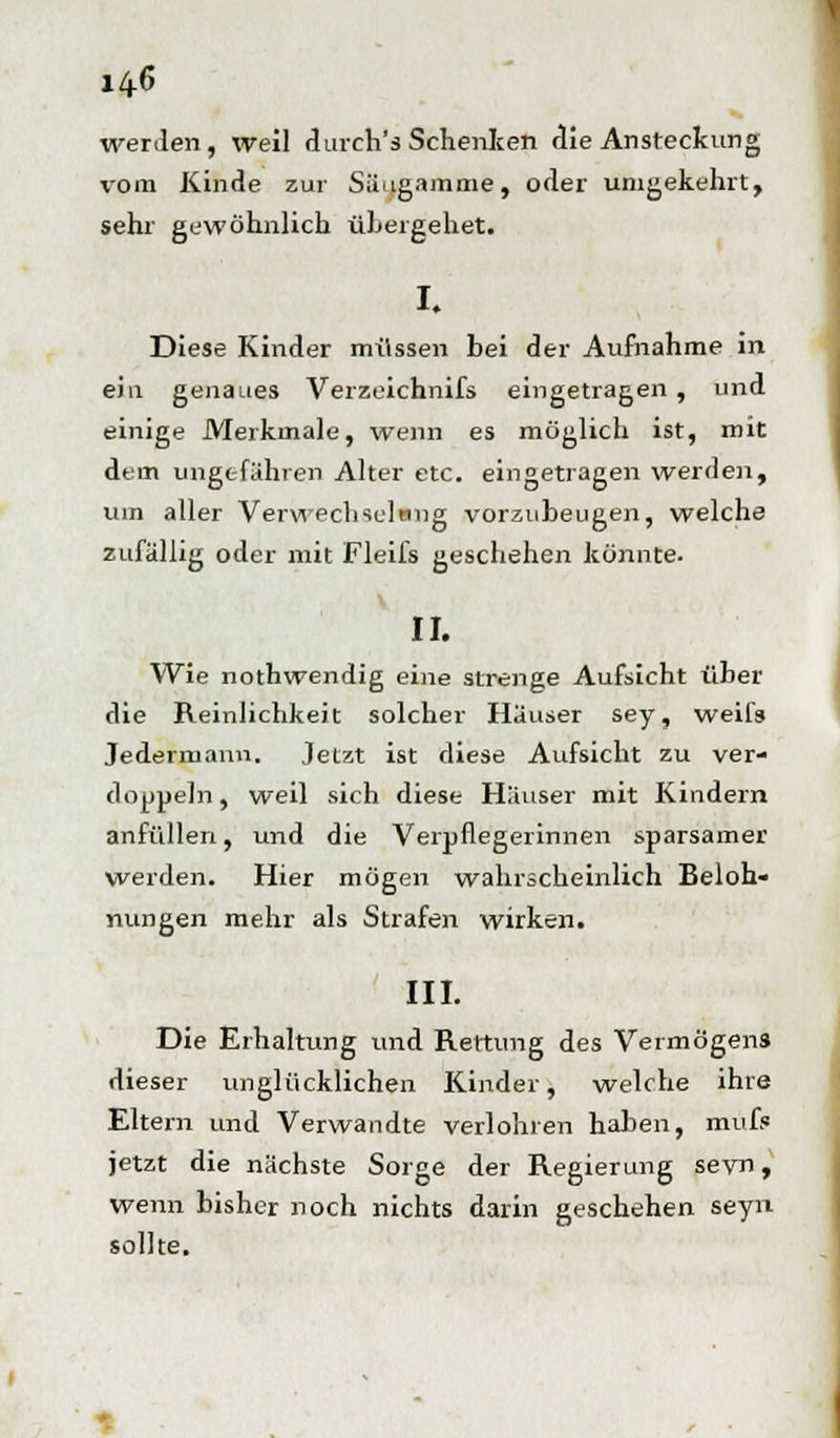 14-6 werden, weil durch's Schenken die Ansteckung \-ora Kinde zur Säugamme, oder umgekehrt, sehr gewöhnlich übergehet. I. Diese Kinder müssen bei der Aufnahme in ein genaues Verzeichnifs eingetragen , und einige Merkmale, wenn es möglich ist, mit dem ungefähren Alter etc. eingetragen werden, um aller Verwechselung vorzubeugen, welche zufällig oder mit Fleifs geschehen könnte. II. Wie nothwendig eine strenge Aufsicht über die Reinlichkeit solcher Häuser sey, weifs Jedermann. Jetzt ist diese Aufsicht zu ver- doppeln, weil sich diese Häuser mit Kindern anfüllen, und die Verpflegerinnen sparsamer werden. Hier mögen wahrscheinlich Beloh- nungen mehr als Strafen wirken. III. Die Erhaltung und Rettung des Vermögens dieser unglücklichen Kinder, welche ihre Eltern und Verwandte verlohren haben, mute jetzt die nächste Sorge der Regierung sevn, wenn bisher noch nichts darin geschehen seyn sollte.