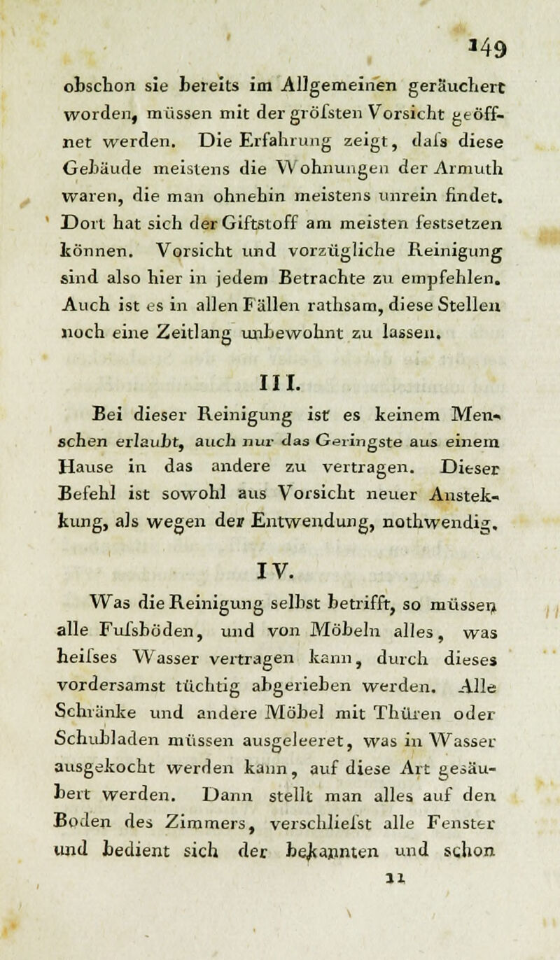 *49 obschon sie bereits im Allgemeinen geräuchert worden, müssen mit dergröfsten Vorsicht geöff- net werden. Die Erfahrung zeigt, dais diese Gebäude meistens die Wohnungen der Armuth waren, die man ohnehin meistens unrein findet. Dort hat sich der Giftstoff am meisten festsetzen tonnen. Vorsicht und vorzügliche Reinigung sind also hier in jedem Betrachte zu empfehlen. Auch ist es in allen Fällen rathsam, diese Stellen noch eine Zeitlang unbewohnt zu lassen. III. Bei dieser Reinigung ist es keinem Men» sehen erlaubt, auch nur das Gemigste aus einem Hause in das andere zu vertragen. Dieser Befehl ist sowohl aus Vorsicht neuer Anstek- kung, als wegen der Entwendung, nothwendig. IV. Was die Reinigung selbst betrifft, so müssen alle Fufsböden, und von Möbeln alles, was heifses Wasser vertragen kann, durch dieses vordersamst tüchtig abgerieben werden. Alle Schränke und andere Möbel mit Thüxen oder Schubladen müssen ausgeleeret, was in Wasser ausgekocht werden kann, auf diese Art gesäu- bert werden. Dann stellt man alles auf den Boden des Zimmers, verschliefst alle Fenster und bedient sich der bekannten und schon n