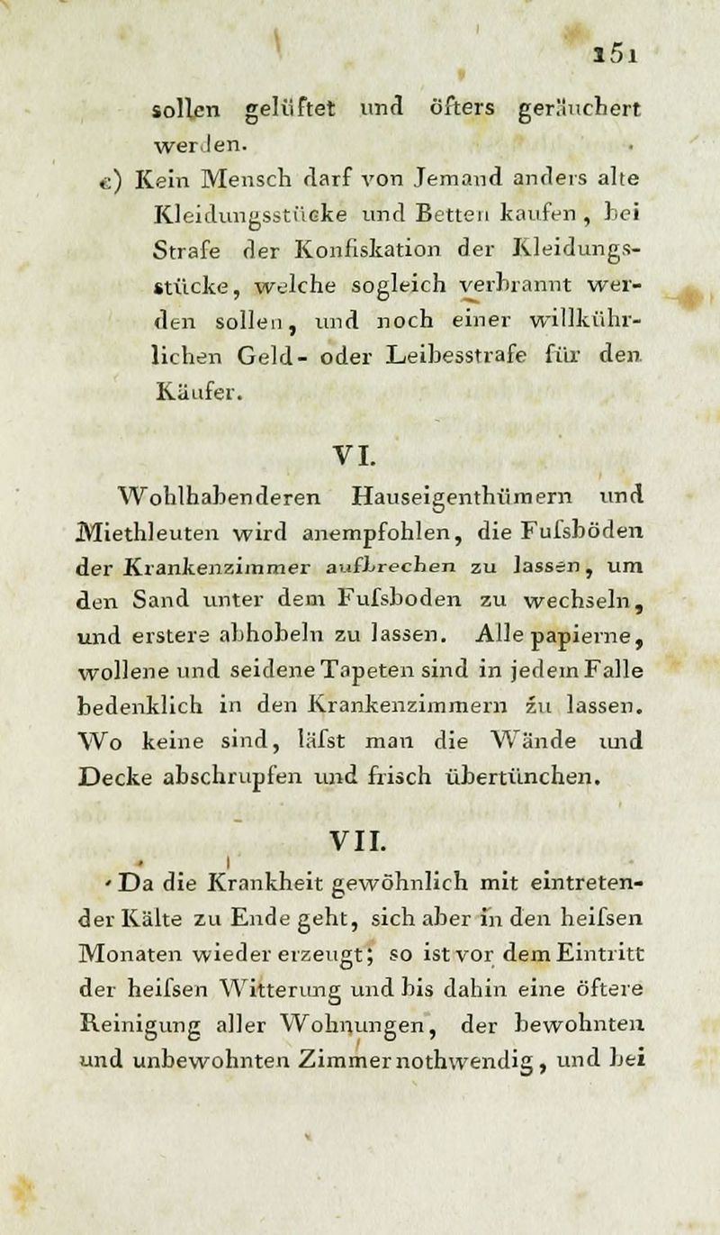 sollen gelüftet und öfters ger.'lucbert wer Jen. c) Kein Mensch rlarf von Jemand anders alte Kleidungsstücke und Betten kaufen , hei Strafe der Konfiskation der Kleidungs- stücke, welche sogleich verbrannt wer- den sollen, und noch einer willkühr- lichen Geld- oder Leibesstrafe für den. Käufer. VI. Wohlhabenderen Hauseigentümern und Miethleuten wird anempfohlen, die Fuisböden der Krankenzimmer aufbrechen zu lassen, um den Sand unter dem Fufsboden zu wechseln, und erstere abhobeln zu lassen. Alle papierne, wollene und seidene Tapeten sind in jedem Falle bedenklich in den Krankenzimmern zu lassen. Wo keine sind, lafst man die Wände und Decke abschrupfen und frisch übertünchen. VII. i ' Da die Krankheit gewöhnlich mit eintreten- der Kälte zu Ende geht, sich aber in den heifsen Monaten wieder erzeugt; so ist vor dem Eintritt der heifsen Witterung und bis dahin eine öftere Reinigung aller Wohnungen, der bewohnten und unbewohnten Zimmer nothwendig , und bei