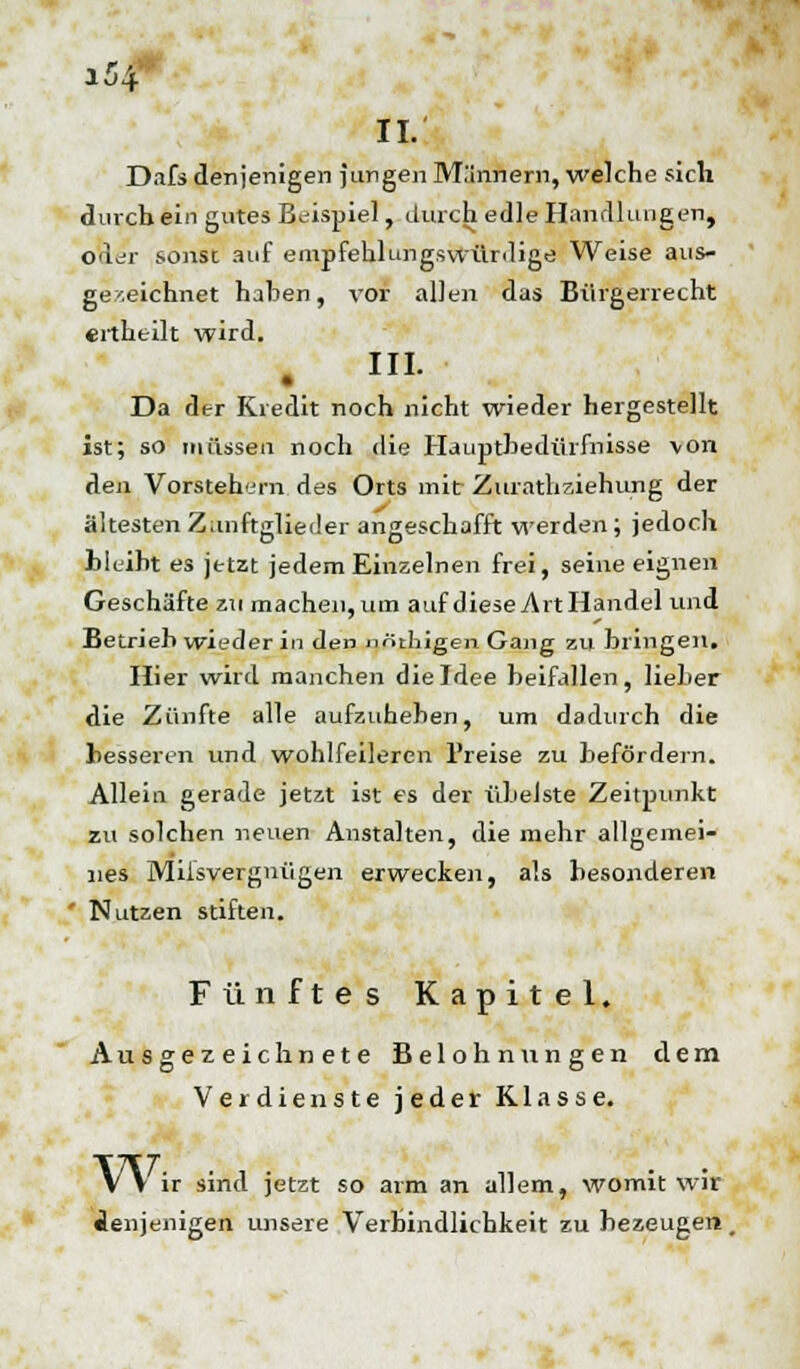 II. Dafs denjenigen jungen M.'innern, welche sich durch ein gutes Beispiel, durch edle Handlungen, Otter sonst auf empfehlungswürdige Weise aus- gezeichnet haben, vor allen das Bürgerrecht ertheilt wird. . I- Da der Kredit noch nicht wieder hergestellt ist; so müssen noch die Hauptbedürfnisse von den Vorstehern des Orts mit Zurathziehung der ältesten Z.mftglieder angeschafft werden ; jedoch bleibt es jetzt jedem Einzelnen frei, seine eignen Geschäfte zu machen, um auf diese Art Handel und Betrieb wieder in den nöthigen Gang zu bringen. Hier wird manchen die Idee beifallen, lieber die Zünfte alle aufzuheben, um dadurch die besseren und wohlfeileren Preise zu befördern. Allein gerade jetzt ist es der übelste Zeitpunkt zu solchen neuen Anstalten, die mehr allgemei- nes Mißvergnügen erwecken, als besonderen Nutzen stiften. Fünftes Kapitel. Ausgezeichnete Belohnungen dem Verdienste jeder Klasse. VV ir sind jetzt so arm an allem, womit wir denjenigen, unsere Verbindlichkeit zu bezeugen,