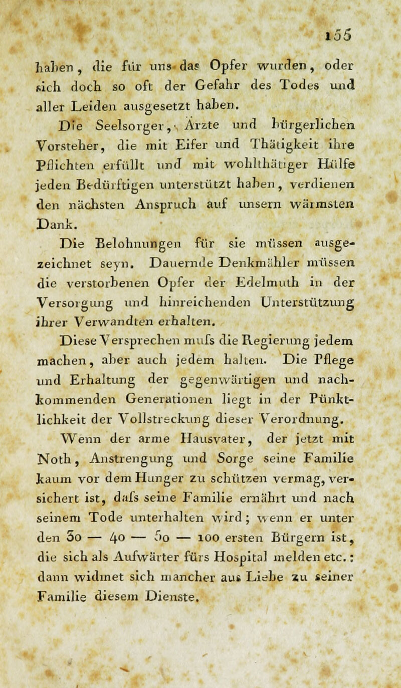 hallen , die für uns- das Opfer wurden, oder sich doch so oft der Gefahr des Todes und aller Leiden ausgesetzt hahen. Die Seelsorger,- Ärzte und bürgerlichen Vorsteher, die mit Eifer und Thäligkeit ihre Pflichten erfüllt und mit wohlthätiger Hülfe jeden Bedürftigen unterstützt haben , verdienen den nächsten Anspruch auf unsern wärmsten Dank. Die Belohnungen für sie müssen ausge- zeichnet seyn. Dauernde Denkmähler müssen die verstorbenen Opfer der Edelmulh in der Versorgung und hinreichenden Unterstützung ihrer Verwandten erhalten. Diese Versprechen mufs die Regierung jedem machen, aber auch jedem halten. Die Pflege und Erhaltung der gegenwärtigen und nach- kommenden Generationen liegt in der Pünkt- lichkeit der Vollstreckung dieser Verordnung. Wenn der arme Hausvater, der jetzt mit Noth, Anstrengung und Sorge seine Familie kaum vor dem Hunger zu schützen vermag, ver- sichert ist, dafs seine Familie ernährt und nach seinem Tode unterhalten wird; wenn er unter den 5o — 4° — fo — 100 ersten Bürgern ist, die sich als Aufwärter fürs Hospital melden etc.: dann widmet sich mancher aus Liebe zu seiner Familie diesem Dienste.