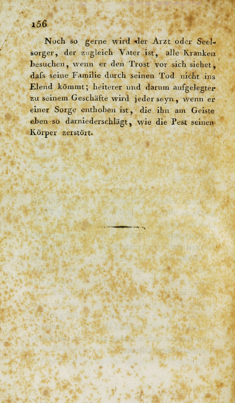 Noch so gerne wird <ler Arzt oder Seel- sorger, der zugleich Vater ist, alle Kranken hesuchen, wenn er den Trost vor sich siehet, dafs seine Familie durch seinen Tod nicht ins Elend kömmt; heiterer und darum aufgelegter zu seinem Geschäfte wird jeder seyn, wenn er einer Sorge enthoben ist, die ihn am Geiste eben so darniederschlägt, wie die Pest seinen Körper zerstört.