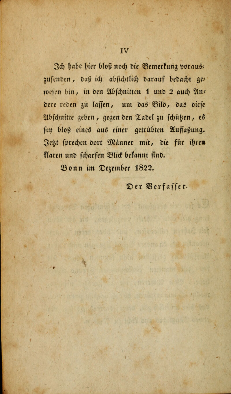 IV 3rf) fjabe i)iev bfoß nodj btc 93emerFung tiorauS* gufenoen, fcaß id) abfüi/tlid) darauf bebacfyt ge* it>e| en bin, in t>en 2lbfdmitten 1 unb 2 aucfy 2ln* fcere reDen §u (äffen, um ba$ 33t(ö, fcaS t>iefe ^Ibfdwitfe geben , gegen fcen 5£abel §u fcfjügen, e$ ftij bloß eines au$ einer getrübten 51uffapung* 3e£t fyrecfyen Dort Banner mit, feie für tyre» Ilaren unt> fcfyarfen 23(itf bcfannt ftnb* Sonn im ©ejember 1822. £)er SSerfaffer.