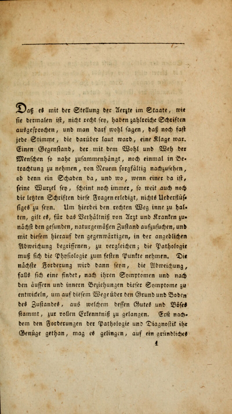X)af? el mit ber ©teflung bec 1ltt\tt im Staate, roif jie bermalen ttf, nid>t rea)t feo, l)aben jaf)lreicl)c Triften auSgefprocben, unb man barf rcol)l tagen ( bog nod) fatf jebe Stimme, bie barüber laut rcarb, eine Älage roar. (Sinett ©egenfianb, bec mit bem 5Bel)l unb 5Bel) ber SD?enfd)en fo nal)e äufammenfyängt, nod) einmal in iße- tracf)tung &u nehmen, con 9?euem forgfältig nad^ufehen, ob benn ein (Sdjaben ba, unb tro, wenn einer ba ift, feine ©urjel fet), fci>eint nod) immer, fo treit aud> noc|> bieteten Triften biefe fragen erlebtet, nicf>t^ Ucberfiüf* (TgeS &u fern. Um hierbei ben regten £Beg inne $u IjaU ten, gi(t ei, für ba$ 53erl)ältnt§ oon 2lrjt unb $ranfen &u» ndct)ft ben gefunben, naturgemäßen 3ftnnb auf$ufud)en, unb mit biefem hierauf ben gegenwärtigen, in ber angeblichen 5lbireid)ung begriffenen/ ^u oergfeid)cn, bie ^atljologte mufj fid) bie *£f)pftologie jum feilen fünfte nehmen. (Die nad)j}e Sorberung wirb bann fern, bie SIctreuf ung, faÜS tieft eine füibet, nad) iljren ^pmptomen unb na# ben äuffern unb tnnern »Sejiefjungen biefer Somptome \\x enttricfeln, um auf biefem &egeüber ben ©runbunb SSoben be$ 3uftante$, auä rcelebem bejTen @ute£ unb 536fe* flammt, &ur ooflen ^r!enntni§ ,u gelangen. <5nt nad>- fcem ben Sorberungen ber <£atl)o(egie un? Qiagnofltf ihr Oenüge get^an, mag e* gelingen, auf ein orünbhdKG