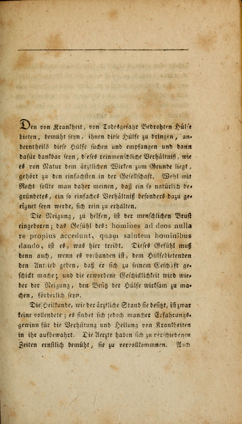 £jti\ ton j?ran?f?ett, oon Iobe$a,e?a[)r Q?ebro{)t?n £üff* bieten, bemüht fern, ibnen biete &»iiffe ju bringen, an< berntfyeifo tiefe £ülfe fueben unb empfanqen unb bann bafür banfbar fei)n, b:efe$ rfintnenfctlirfje 53ecl>ä!tntf?. wie e$ ron iftatur bem ärmlichen SSirfen jum (SJrunbe liegt , gehört $u ben einfallen in ber ©efeflf^aft. Qjßcbl mit £fted)t fo(Ire man baljer meinen, ba$ ein fe natüc(ti) be* grünbeteä, ein fo einfacM s$erf)üftnijj befonber* baju ge* eignet fer>rt werbe, fic|> rein &u erholten. £ie 9ßeigutt$, &u Reifen, itf ber menfebüctert 33ruft eingeboren; ba$ öe;üf)l be$: homines ad deos nulla re propius accedunt, quam saiutem hominibus danclo, tfT ei, \va$ fjier treibt. *X^iefed ©efü&l mug benn auef), »renn e$ ro.fjanben ifr, bem $ütfeMetfrtbeit ben tfnttieb geben, bafj er |T(f> fcu feinem ©efayift ge« fcfcicft mache; unb bie erworbene @efa)icflia)feit wirb wie* ber ber 5R«jgurtg, ben SBefifc ber -0üIfe wtrffam $it ma- chen, förberltA fei)n. CDie^etlfunbe, wie ber ärmliche ®tanbfte beftfct, tft&war feine rollenbete • ee fi'nbet ftcb jebod) manntet (Srfatyrunq*» gewinn für bie $8erf)fttimcj unb j£cifuna. ron Ätdntyeifetl in ihr aufbewahrt. £ie 3ferjte fyabcn ftd) jittJünftiffefiwii Seiten ernfi(ia) bemüht, m« ju wcoflfommttert. 8*J<ö