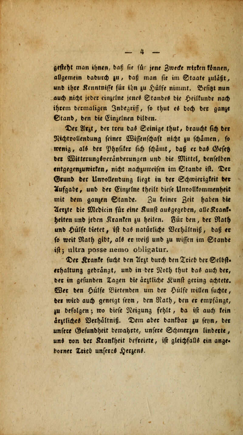 gefleht man tyntn, baf? f\t für jrnr 3«5fcfe rotrten fännen, allgemein baburcf) |u, bafj man fie im Staate auläfjt, unb iJ>ce JtntntnijTe für il;n &u £ülfe nimmt. 2>eft$t nun oud) nicfct jeber ein&dne jene* 8tanbe* bie £eüfunbe nacfc intern bermaligen Snbe^rtff, fo tJjut cd bocf> bet ganje ©tanb, ben bie GSinjelnen bifben. $>et Sltjt, bet treu ba$ Peinige tfjut, brauest (Td) ber 9itcf)trou'enbuncj feinet SOBiffenfcftaft nic&t ju fcf)amen, fo wenig, aU bet ^^lifet fia) fa)ämt, bog et ba* ©efe$ bet 2Bitterung*oeränberungen unb bie Stttttet, benfelben entgegenumwfe n, nia)t nadjuuveifen im ©tanbe ijt. $er ©tunb ber Untfoüenbung (iegt in bet @cf)ttnerigfeit bet Aufgabe, unb bet (Sin&etne tfjeilt biefe Unooflfemmenfjeit mit bem ganjen ®tanbt. 3 feinet 2>cit tyaben bie Tletjte bie Sttebicin füt eine flunft ausgegeben, afleflranf- Reiten unb jeben ßranfen &u Reiten. 8üt ben, bet $\atf) unb £ulfe bietet, tjt ba$ natürliche 93erf>ältnif?, baß et fo weit 9tatf> gibt, als et tveijj unb $u ivifleti im ©tanbe ijt; ultra posse nemo obligatur. $>et &tanfe fud)t ben Tlejt burcf) ben £rieb bet @elbft* erfjaltung gebrannt, unb in bet 9cotl) tr>ut ba$ aucf) bet, bet in gefunben Xagen bie aejtticbe $un|t gering achtete. ©et ben £ülfe 53ietenben um bet Oülfe willen fucfcte, bet wirb auc& geneigt fecn , ben Statt), ben et empfangt, }U befolgen ; wo biefe Neigung fe()lt, ba ijt aucf) fein ät|t(td)e$ S3etf)äftmfj. 'Sem abet banfbat ju fet)n, bet unfete ©efunbfjett bewafctte, unfere @5d)metjen (inbette, und t>on bet Sttanfyeit befteiete, ift gleichfalls ein ange- botnet Xtteb unfeted jjee$en$.