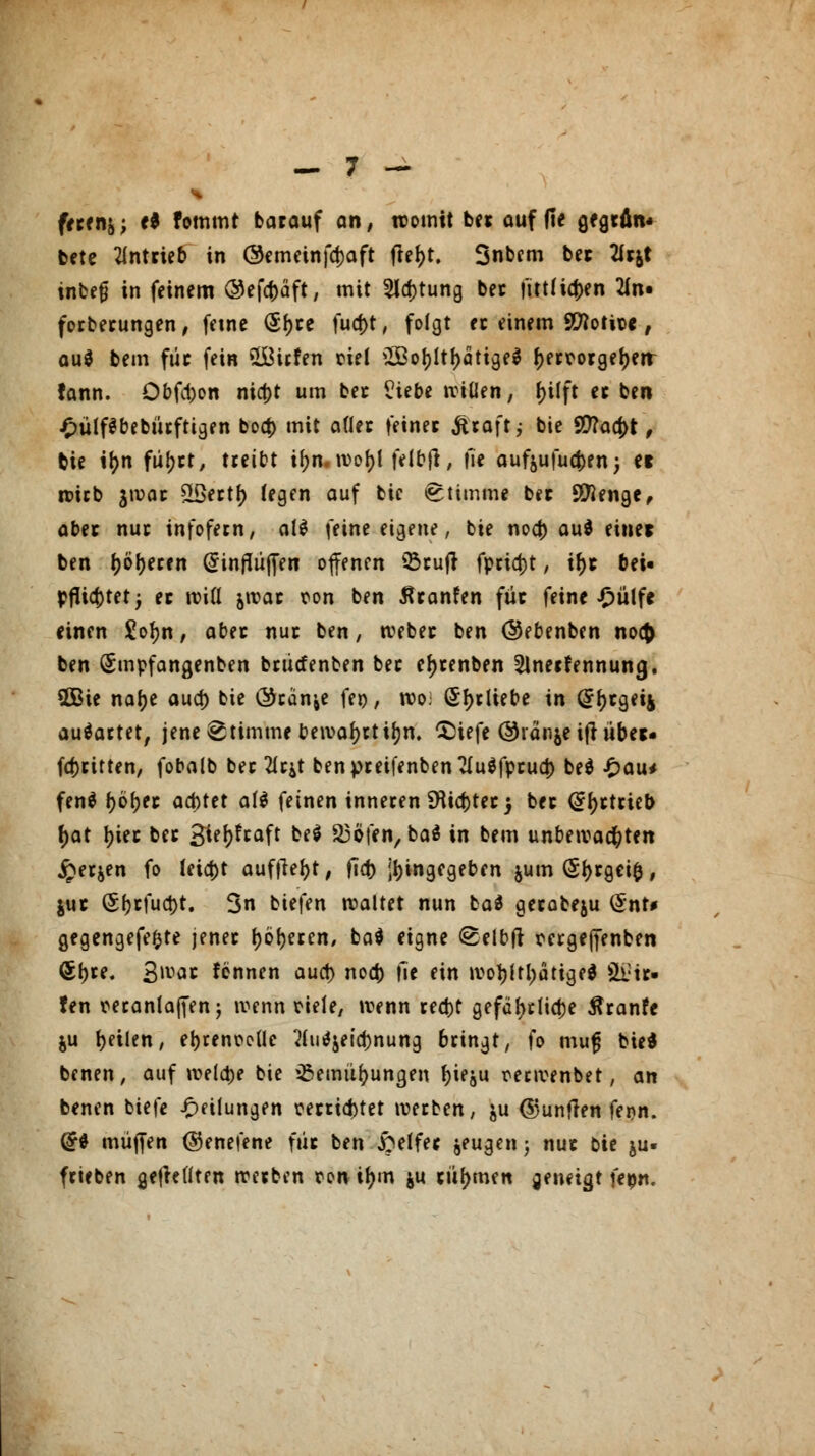 fecen&; e* fommt barauf an, womit bec auf fie gegrfln* bete antrieb in ©emeinfd)aft ftel>t. Snbcm bec 2ic&t inbejj in feinem ©efcfcäft, mit 5la)tung bec fittlicfjen 2ln« forbecungen, feine (5f>ce fud)t, folgt ec einem Sftotice , au$ bem füc fein üÖicfen ciel £ßof)ltf)ätige$ f>ectorgeI>err tann. Obfd)on nicf)t um bec Viete wiüen, f)ilft ec ben £ülf$bebürftigen boa) mit aflec feinet Straft j bie 90?aa)t, bie ifm flirrt, treibt if;n. wof)l felbft, |le aufjufu^rn; ei wicb jwac SLßertf> legen auf bic Stimme bec Stenge, aber nuc infofern, al$ feine eigene, bie nocf) au* einer ben leeren @inflüffen offenen 93cufr fpcid)t, tf)t bei« pflichtet; ec will jwac ron ben tfcanfen füc feine £ülfe einen £of)n, abec nuc ben, webec ben ©ebenben noc{> ben Smpfangenben bcücfenben bec e^cenben Slnecfennung. 2Bie nafje aua) bie (Scanne fei), wo; (Sf)cttebe in (£f)cgei4 ausartet, jene Stimme bewafyrtifjn. CDiefe ©ränje ijt übet- fdjcitten, fobalb bec 21c^t benpceifenbenTluöfpcud) be$ £au< fen$ (jöfjec acbtet af$ feinen inneten Dttcttecj bec (Sfjctcieb f)at |)iec bec 3tel)fcaft be$ 93öfen/ba8 in bem unbewachten £er&en fo leia)t auflieft, ftcf> Eingegeben $um (Sfjcgeifc, juc (51)cfuct)t. 3n biefen waltet nun ba$ gecobeju Qx\U gegengefefcte jenec l)öf)eren, ba$ eigne <2elbfr mgeffenben <Sf)re. 3'vac fennen aucf) nod) \\t ein wol)ltl;ätige$ lie- fen manlaffen $ wenn riefe, wenn cecfct gefa(>t(id)e ßranfe %\x feilen, el)tenoc(le 21u$jeid)nung 6cingt, fo mufj bied benen, auf welche bie ißemüfjungen Jjieju reewenbet, an benen tiefe Teilungen cecriaMet weeben, &u <5)unflen fenn. ($$ muffen ©enefene füc ben £elfec jeugenj nuc Die ju- feieben geseilten weeben ron tym $u türmen geneigt \epn.