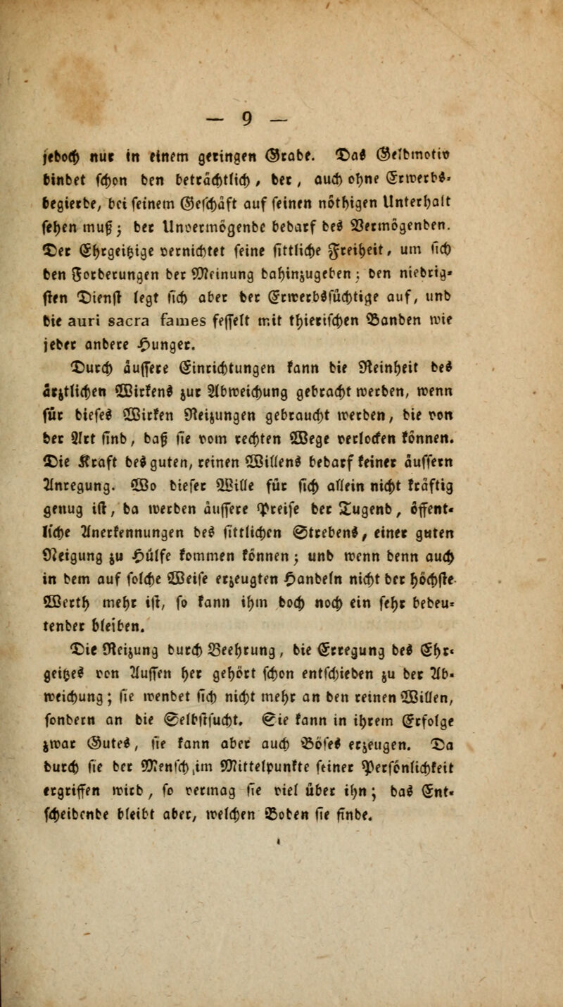 jtbo# nur tn einem geringen ®rabe. £>a* ®eibmoti* binbet fo>n ben beträd)tfid), ber, aud) of>ne Erwerb*» begierbe, bei feinem @efd)äft auf feinen nötigen Unterhalt fefjen mug; ber Unoermogenbc bebarf beä Söermogenben. $er (5()rgei&tge serniebtet feine ftttliaV grei^eit, um tlct) ben ftorbetungen ber Innung ba^injugeben ; Den niebrtg* flen tiienjt fegt ü<b aber ber G?rwerb$füd)tia.e auf, unb bie auri sacra fames fefielt mit tf)ierifa)en SSanben wie jeber anbece junger. $)ura) äujfere (Sinricbtungen fann bie Steinzeit be* 5rjtli(f)en ©irfen* $ur 2lbweid)ung gebraut werben, wenn für biefe* SOBirfen SKeijungen gebraust werben, bie ron ber 3Irt finb; bafj üe rom regten Sßege terlocfen tonnen. {Die Äraft bei guten, reinen £öitten$ bebarf feiner äuffern Anregung, ©o biefer ÜBiüe für fic|> atfein nic|>t fraftig genug ift, ba werben äujfere greife ber £ugenb, offent« Iid>e 2(nerfennungen be* iTtttia)en Streben*, einer guten Neigung $u £üffe fommen fonnen -> unb wenn benn aua) in bem auf fötale SBeife erzeugten £anbefn nicf)t ber r)oef)fre €GBcctf> metyr ift, fo fann i^m boef) noej) ein fef)r bebeu* tenber bleiben. £)ic (Heilung bur# 25eet)rung, bie (Erregung be* £f)r« geifceS ren Muffen f)er gehört fa>n entfd)ieben &u ber 2fb- Weisung; \\t wenbet fid) nid)t mef)r an ben reinen2Biüen, fonbern an bie ^elbftfud)t. £ie fann in i^rem Grrfofge jwar <$ute*, fte fann aber aud) £>öfe$ erzeugen. £a bur# fte ber 5!J?enfa)iim Sfttttefpunfte feiner *)3erf6nUd)feit ergriffen wirb , (o rermag fie rief über tyn; ba$ (5nt« fdjeibcnbe bleibt aber, welchen 95oten fie finbe.