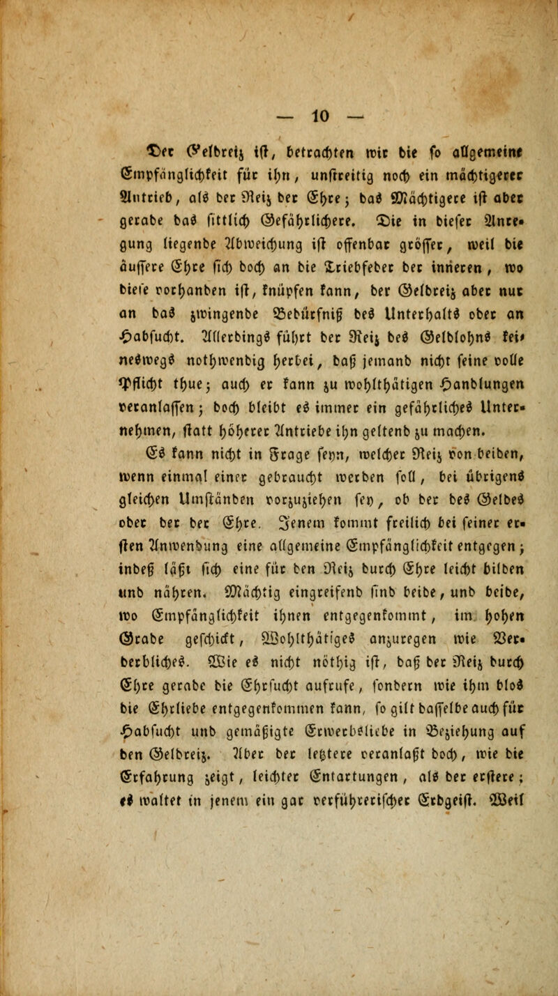 T)(t (^efbrctj ttf, betrauten wie bie fo allgemein« <5mpf<ingtid)fett füc if;n, unftreitig nocf) ein mächtigerer Slntcieb, at$ ber SHeij ber (Sf>ce 5 ba$ 90iäct)tigere ift abet gerabe ba$ fittlta) ©efäfyr liiere. Cöie in biefer 3lnre« gung tiegenbe 2(bwetcf)ung ift offenbar gcof^ec, weil bie äuffere (5f>ce fta) bocf) an bie Xriebfeber ber inneren , wo biefe rortyanben ift, fnüpfen fann, ber ©efbreij aber nuc an ba$ jwingenbe Sßebürfnijj be$ Unterhalt* obec an £abfucf)t. 211(erbing$ füljrt ber SÄeij be$ @elblof)n$ fei* ne$weg$ notf)tvenbicj gerbet, ba|) jemanb nid)t feine ooüe tyfltcf)t tf)ue; aucf) et fann ju wohltätigen £anblungen veranlagen \ bod) bleibt cd immer ein gefaf>cticf>e^ Unter- nehmen, tfatt I>6^etec antriebe it>n gettenb ju machen. (5$ fann nid)t in Scage fe^n, welcher SKeij ron betben, wenn einmal einer gebraucht werben fofl, bei übrigens gleichen Umftänben &or&u&iel)en feo, ob ber be$ @elbe$ obec bec bec (5f)re. Senem fommt freilief) bei feiner er« ften 2lnwenbung eine allgemeine (Smpfünglicbfett entgegen; inbe§ täfst fta) eine für ben Dlei$ bura) (5f)re leicbt bilben tmb nähren. SMä'c&tig eingreifenb finb betbe,unb beibe, wo (Smpfängficf)feit ifynen entgegenfommt, im. fyofyen ©rabe gefd)icft, 2Öol;ltf)atia,e$ anzuregen wie 23ec« berbiic^e^. £Bie e$ nid)t nötf)ig ift, baf? ber ifteift burd) (5l)re gerabe bie (5f)rfud)t aufrufe, fonbern wie tf>m blöd bie (5f)t(tebe entgegenkommen fann, fo gilt bajfelbeaud) füc £abfud)t unb gemäßigte (5cweeb*liebe in iBejiefjung auf ben ©elbreij. 21ber ber le&tere eeranfafjt bod), wie bie <5rfaf)rung &etgt, feister Entartungen, alö ber erflere; ti waltet tn jenem ein gar recfüt?recifd>ec (Srbgeifh SÖßetf