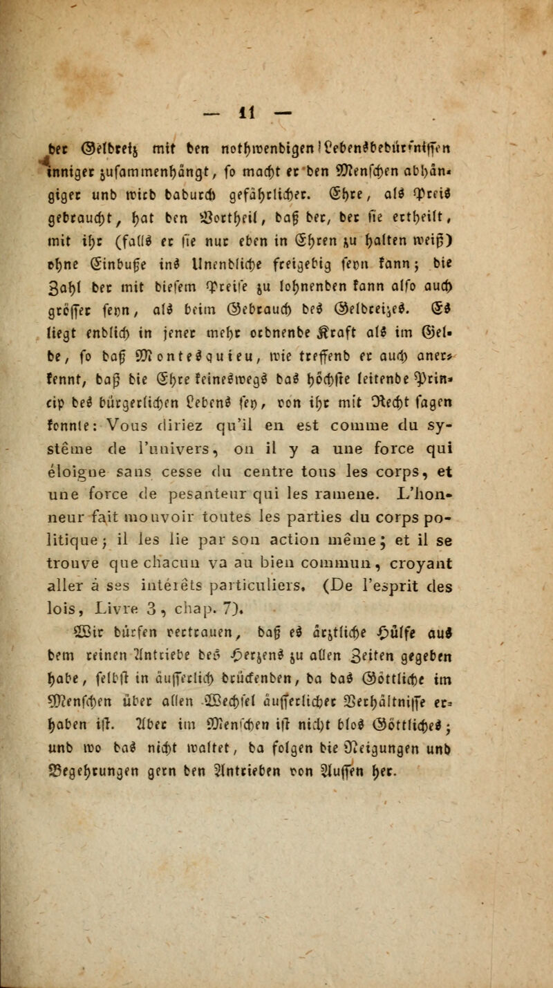 ber ©elbretj mit ben notf)roenbia,en!£?eben$bebüVnitKn inniger jufammenfjängt, fo macf)t er ben 9D?enfa)en abhän- giger unb Wieb baburd) gefährlicher. (5f)re, al$ tyrei* gebraust, J?at ben #ort()ei(, bat} ber, ber fie erteilt, mit ifjr (fafl* ec fte nur eben in (S^ren &u galten rceip) cfjne (Sinbufe tn$ Unenbficfce freigebig fegu fann j bie 3af)l ber mit biefem greife ju loljnenben fann alfo aud) größer feim, a(d beim ©ebrauef) be$ ©elbcei^e^. (5* Hegt enbltcf) in jener mefjr oebnenbe $raft als im ©el- be, fo bog öftonteäquieu, »vie treffenb er aud) aner* fennt, bag bie (Sfyre feineSroegä ba$ t>6ct>fte feitenbe ^rin- cip beä bürgerlichen ÜebenS fei), ton tfyr mit Oted)t fagen rennte: Vous cliriez qu'il en est comme du Sy- steme de l'imivers, 011 il y a une force qui eloigne sans cesse du centre tous les corps, et une force de pesanteur qui les ramene. L'hon- neur fait mouvoir toutes les parties du corps po- litique; il les lie par son action meine; et il se trouve que chacuu va au bien commun, croyant aller ä ses inteiets particuliers, (De l'esprit des lois, Livre 3, chap. 7). Sffitr bürfen vertrauen, bafj e$ ar&tlicfje £>üffe au* bem reinen antriebe beii ^er^enä &u allen Reiten gegeben tyabe, felbfi in äuffetlict) fcrütfenben, ba ba$ @öttlitf)£ im 50?enfcf)en über allen 2öed)!el äufferltdjer 2Secf>ditni|t> er= Jjaben i|T. 2Iber im SOI e weben i|r nid)t Mo* &6tt\i$ei; unb roo ba$ nid)t »raffet, ba folgen bie Neigungen unb Siegelungen gern ben antrieben ton puffen fier.