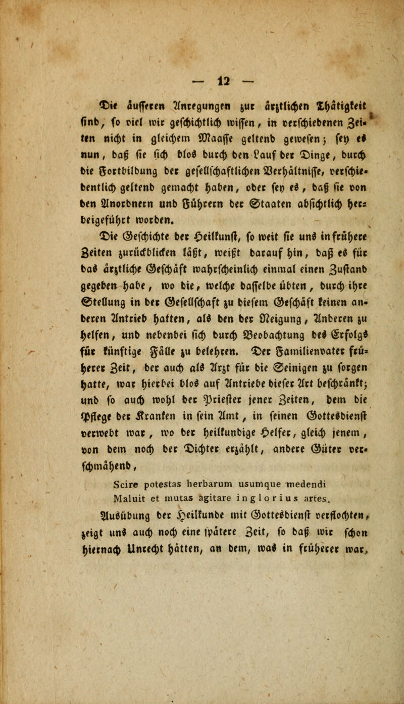 $>ie aujjfcen tfntegungen &uc arjtti<$en X&attgtett (inb, fo viel wit gef<f>ict>tfi<^ wijfen, in tetfefriebenen 3ei« ttn nicf)t in gleichem SCflaafle gettenb gewefen; fe» e# nun, bafj fie ii<|> b(od bu*c() ben üauf bet 'Singe, but# bie ftottbilbung bet gefeflfcf)aftli<f)en S23ecf>altni(Te/ tetfct)ie- bentlia) geltenb gemacht fjaben, ober fc» cd, baß fte ton ben Ülnorbnem unb $üf)tetn bet Staaten abficf>tlt4> &«s beigefügt wotben. £>ie @cfcf)ic^te bet £et(funft, fo n>eit fie und inftttyeee 3eiten jutürfbücfen fä§t, weift batauff)in, baß ed füt bad atjt(icf)e (Seföäft tt>a^>cfcf>einUct> einmal einen 3ufan& gegeben Ijabe, wo bie, tvelctse bafielbc übten, fcueet) it>tc €5te0ung in bet (Sefcflfcfcaft ju biefem @<f4)äft feinen an- beten antrieb Ratten, ald ben bet Steigung, anbeten ju Reifen, unb nebenbei ft'tf) butcf) Beobachtung bed (Stfotgd für fünftige gäüe ju belegen. £>et $ami(ient>atet ftü= $etet 3*i* / b« auc|> o(d 2fcjt füt bie peinigen ju fotgen l^atte, war Ijtetbei bfod auf antriebe biefet tftt befa)tänft$ unb fo au(f) n>oi)l bet ^rieflet jenet 3*it*n, &em bie Pflege bet ilcanfen in fein tfmt, in feinen ©ottedbienjt tetwebt wat, wo bet f)eUfunbtge Reifet, g(eia) jenem, x>on bem noa) bet tttcfctet etjäfjtt, anbete ©utet t>et« f$mäf)enb, Scire potestas herbarum usumque medendi Maluit et mutas ägitare inglorius artes. 5ludübung bet £eilhmbe mit ©ottedbienft oerfwd)tert, jeigt und aua) noa) eine watete 3cit, fo bafj wie fa>n ^iernaej) Unte^t Ratten, an bem, wal in ftüjjejet roat,