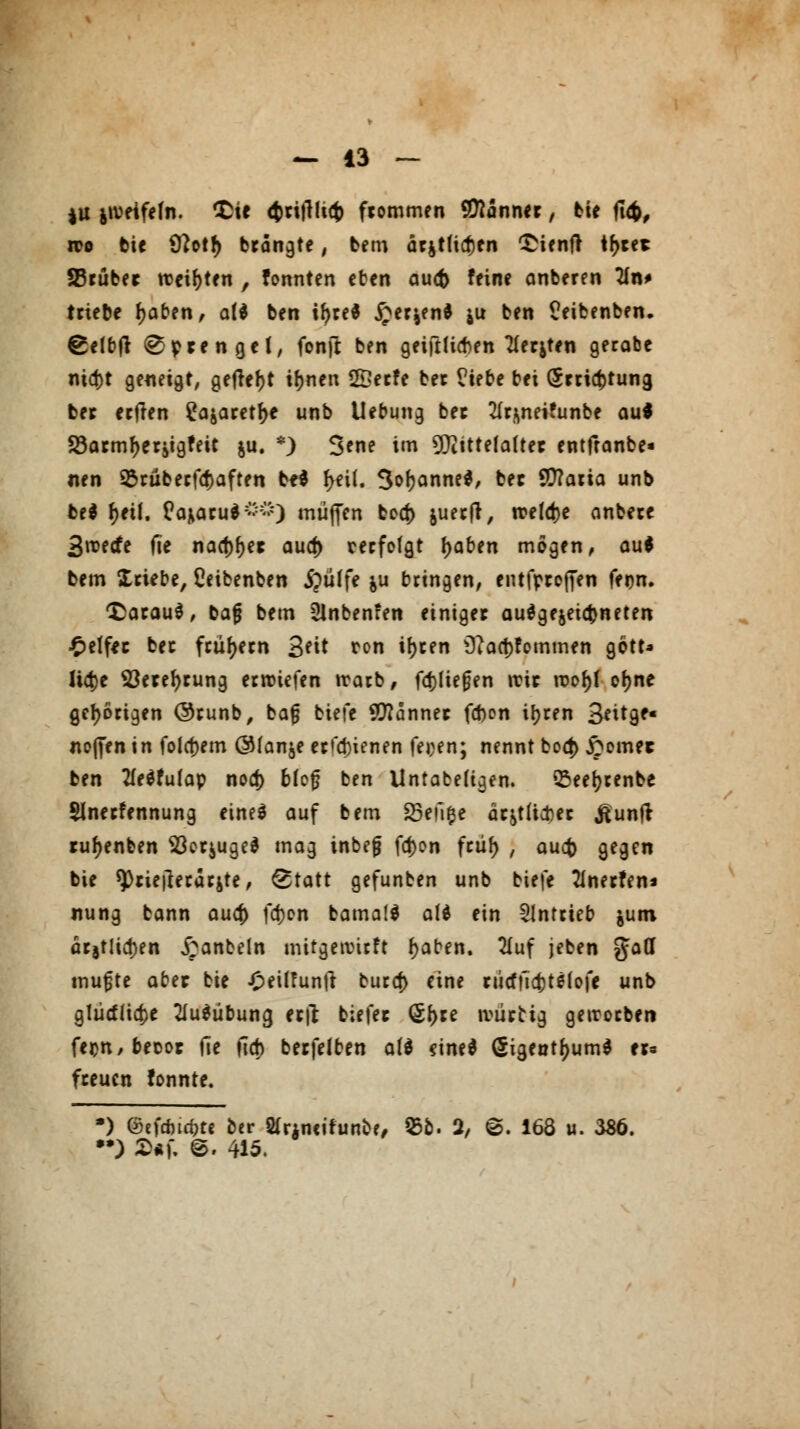 ju jivetfeln. £ie <^rifHi<t> frommen Banner, bie fie$, wo tie 9?otr) brängte, bem ärjt(icf)en *£ienft tr)ret SSrüber weihten , formten eben aucfc feine anberen TXn* triebe f)aben, all ben ir)re* £er&en* ju ben Ceibenben. ^elbjt Sprenget, fonjl ben geiftlicben TIerjten gerate mcr)t geneigt, getfefjt ir)nen 2£erfe ber ?iebe bei grricfctuna, ber erfien £ajaretr)e unb Uebung ber 2Ir>mei?unbe au* S3ormr)eritgfeit ju. *) Serie im Mittelalter entfranbe» nen 25rüberfcf)aften M f>ei(. 3or)anne$, ber SCftaria unb bti r)eil. Üajiaru*^) muffen bccf) juerfr, rceldje anbere Sroetfe fie nacf)r)et aud) cerfofgt t)aben mögen, au* bem triebe, Ceibenben ipüffe &u bringen, entfprojfen fern, daraus, bafj bem Slnbenfen einiger ausgezeichneten Reifer ber frühem Seit ron ir)ren s3?aa)fommen gott* Ü4)e S3erer)rung erliefen trarb, fd)fierjen itir roor)l cr)ne gehörigen ©runb, ba|3 biefe Banner fd)on ir)ren Seitge« nofien in folgern @(anje erfa)ienen feoen; nennt boci) £emec ben 2fe$futap nod) bfcf ben Untafcefiqen. Q5eer)renbe Slnerfennung eine* auf bem 85eii$e är&t(i#er ßunjr rur)enben Sßerjuge* mag inbejj fa)on frür) , aucfc gegen bie sprietferarjte, ^tatt gefunben unb biefe 2Inerfen« nung bann aua) fdjen bamaf* att ein antrieb &um arjt!id)en £anbeln mitgetvnrft r)aben. 2Xuf jeben fäatt muffe aber bie £eil?untf burct) eine rücffict)ts(ofe unb gliicttia)e 2iu$übuna, erft tiefer (5r)re ivürttg geworben fer>n,becor fie ftct) berfelben att dne* (5igentr)um* er« freuen fonnte. •) ©efrtic&te ber 2frjn«ifunb?, 55b. 2/ 6. 168 u. 386. •*) S«f. @. 415.
