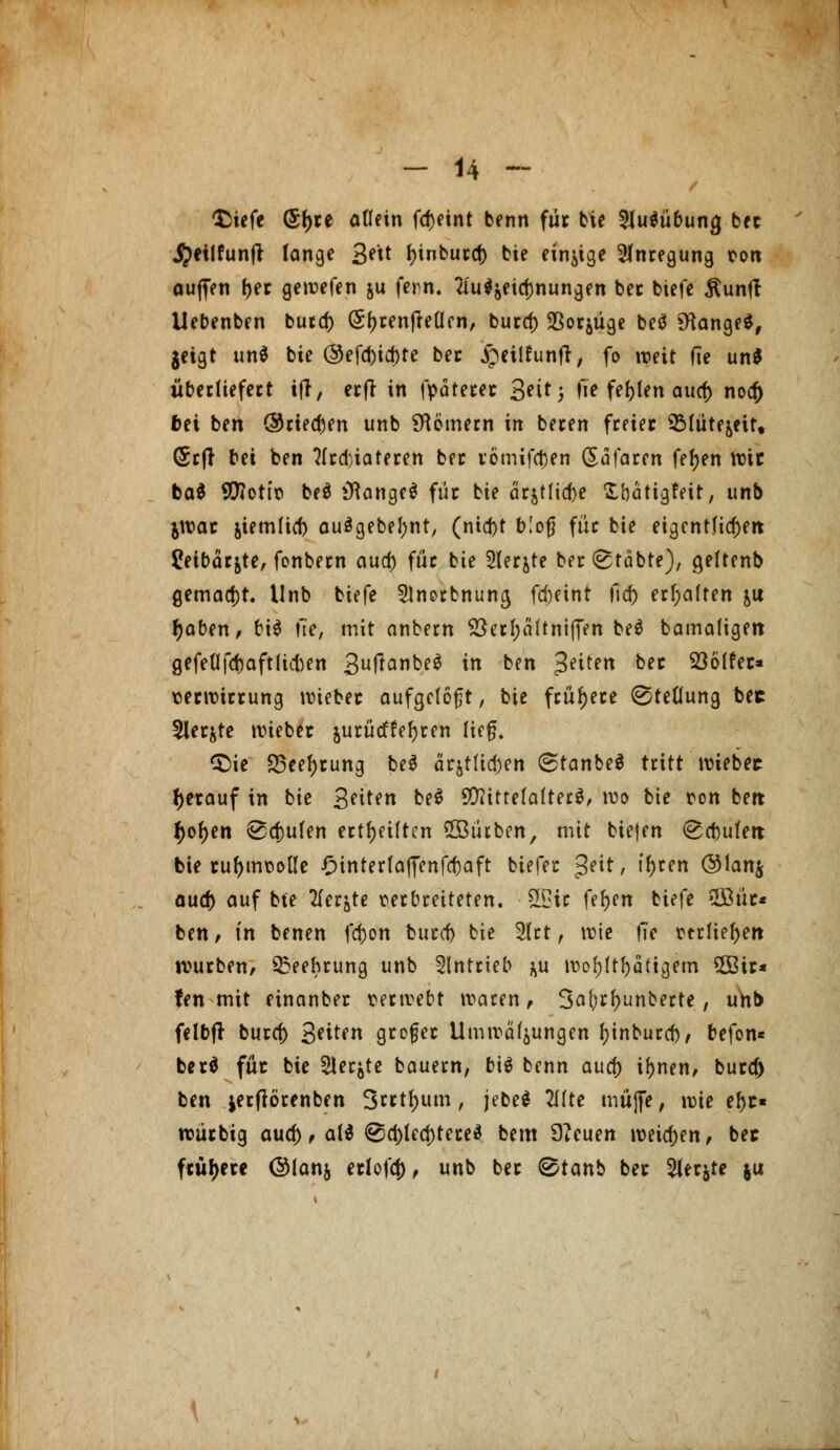 $iefe (5f)ce allein fcf)eint benn füc bie Ausübung bec JJeilfunft lange 3^ tyinburcf) bie einige Anregung con auften ^ec gewefen ju fern. 2iuljeict)nungen bec biefe $unft Uebenben burcf) (Sfjrenfreüen, burcf) Sßotjüge beö langes, geigt un$ bie @efd>id)te bec jpeilfunft, fo weit de un$ überliefert ifl, erfr in fpäterec 3^i^ 5 fie fehlen auef) nocf) fcei ben ©tiefen unb Römern in beten freier 3Müte&eit, (Srft bti ben ?(rd)iateren bec i'ömifc&en ßäfaren fefjen wie ba$ 9(J?otit> beö »Range* füc bie ärjtlicfte S'oättgfeit, unb jwac jiemlicf) auägebefynt, (nicf)t bloß füc bie eigentlichen £etbär&te, fonbern aua) für bie Slecjte bec^täbte), geltenb gemalt. Unb biefe 21norbnuncj fcf)eint fief) erhalten &u tyaben, bi$ fie, mit anbern &erl;ä(tnifTen beö bamaligen gefeüfcbaftluten 3U^Q»^C^ i» &*»* 3eifen bec S3ölfet* terwirrung wiebec aufgeloht, bie frühere Stellung bec 3ler&te wiebec jucücffefjcen lief?, <Sie 23eel)rung be$ ärjtUcf)en (StanbeS tritt wiebec tyerauf in bie Seiten &e$ SftttrelatterS, wo bie pon beit f)of)en <Scf)ulen ectf>eiftcn ©ütben, mit biejen <£d)ulert bie rul)mt>olle £inrerfaffenfcfoaft biefec $eit, ifyttn ®lan$ auef) auf bte Tiefte perbreiteten. 9Bw fefjen biefe 2£üc* ben, in benen fd)on burcf) bie 2lrt, wie fie ttrliefyen würben, S&eehrung unb antrieb ^u ivof>(tf>dttgem 3Bic* fen mit einanbec terwebt waren, 3a(;rf)unberte, unb felbfr burcf) Seiten grefee Umwälzungen fjinburef), befon* berö füc bie Slerjte bauern, bi$ benn auef) iljnen, bura) ben jerftörenben 3«tl)um, jebe* 2f(te muffe, wie e^c« wutbig auef), al$ @d)lecf)tere3 bem 9?euen weichen, bec ftüfjere @(anj erlefa), unb bec @tanb bec 2terjte ju