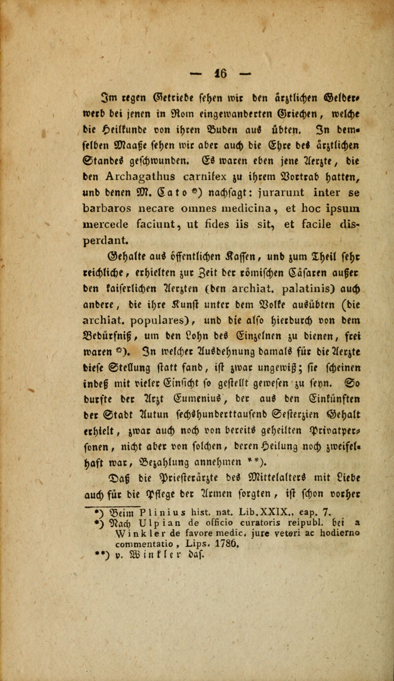 3m regen (Betriebe fefjen wir ben attfUtyn ©efber# roerb bei jenen in 9toin eingewanberten ©tiefen, welche bie £ei(funbe con if>ren &uben au$ übttn. 3n bem« felben SWaa^e fetyen wir aber aucfc bie (Sfcre bei arjtlia)en ®tanbe$ gefcfcrounben. (5* waren eben jene tferjte, bie ben Archagathus carnifex ju ifjrem Söortrab Ratten, unb benen SO?, dato *) naa)fagt: jurarunt inter se barbaros necare omnes medicina, et hoc ipsuin mercede faciunt, ut fides iis sit, et facile dis- perdant. ©eljafte au* öffentlichen Mafien, unb jum Xfjeit fetyc teict>Hc^e, erhielten &ur 3*^ kct römtfa)en Söfaren augec ben faiferlidjen TTer^ten (ben archiat. palatinis) au<f> anbere, bie if>re 5tunjl unter bem Stoffe ausübten (bie archiat. populäres)/ unb bte atfo bierburcf) »on bem 23ebürfnif* > um ben Pofjn be$ (Sinjchifn &u bienen, frei waren <*). 3n welcher 2fu$beljnung bamalS für bie tferjte tiefe ©teflung fratt fanb, ifr jwar ungewiß; (Te fcfreinen inbefj mit vieler (Sfnficfct fo gefW(t gewefen &u fei>n. @o butfte bec tfr^t (SumemuS, ber au$ ben Sinfünften ber ®tabt flutun fecf)$f)unberttaufcnb (gefielen <8ef)a(t erhielt, jwar aucf) nod) ton bereit* geseilten tyriratper* fönen, ntdjt aber von folgen, berenTeilung noa) jroeifef« t;aft war, 'Se&atylung annehmen **). t)a£ bie spriefrerärite bed 90ttttefafter$ mit Üiebe aud) für bie Pflege ber TIrmen forgten, ifr fa>n »orfjec *) Q3eim Plinius hist. nat. Lib.XXIX., cap. 7. *) yiadt) Ulpian de officio curatoris reipubl. 6ci a Wink ler de favore medic, jure veteri ac hodierno commentatio , Lips. 1786. •*) p. SBinf fer baf.