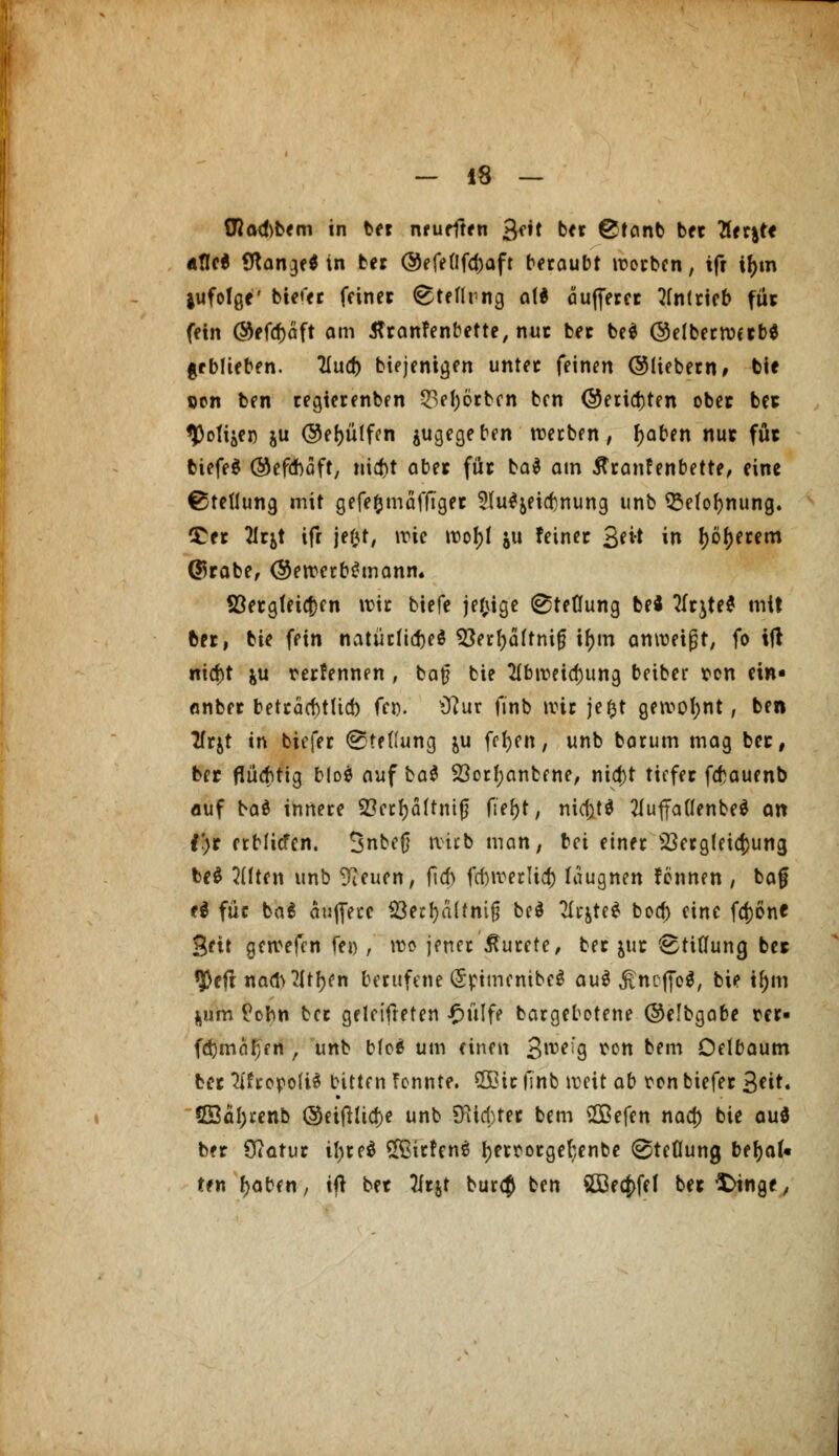flla^bem in ber neurften Qtit ber @tanb ber 7itx\tt afle$ Stange* in ber @efeflfd)aft beraubt werben, ifr if)tn jufolgf bieder feiner ^teflrng a(d äujferer antrieb für fein @efd)cift am flranfenbette, nur ber beä @elberwerb$ geblieben. 2iud) biejentgen unter feinen ©liebem, bie pon ben regterenben 53et>6cbcn ben @erid)ten ober ber *jMijei) ju ©efyütfcn ^gegeben werben, fyaben nur für biefeS ©efebaft, nid)t aber für ba$ am ßranfenbette, eine Stellung mit gefefcmäffiger 2lu$&eid)nung unb SMofjnung. £er flrjt ifr jefct, wie wof)t ju feiner 3*** in I)6f)erem ©rabe, ©ewerbtfmann. ©ergfetefcen wir biefe jef;ige ^teüung bei tfrjte* mit ber, bie fein natürliches 23erf)äftnifj i(jm anweist, fo ift nid)t &u rerfennen , ba£ bie 2tbweid)ung beiber ton ein- anber betracbtUd) fei). 9?ur ftnb wir jefct gewohnt, ben Tfrjt in tiefer Stellung ju fefyen, unb barum mag ber, ber flüchtig blo$ auf bat 23orf;anbcne, nia)t tiefer febauenb auf baä innere 2?crf)ä[tnifj ftef)t, ntctttd 2luffa(Ienbeö an i)t erblicfcn. Snbeß wirb man, bei einer 23erg(eic|)ung, be$ Elften unb 9?euen, fid) fd)weclid) leugnen fennen , baf ti für ba$ aujfece $ed)ä(tnifj be$ ^cjte^ bod) eine fd)öne Sfit gewefen fei) , wo jener ßurefe, ber $ur Btiflung ber $eft nad>21tl)fn berufene (5rimcmbc$ au$ £ncfjo$, bie tf)m ^um Cohn ber geleisteten £ülfe bargebotene ©elbgabe w- fd)mcit;fn , unb bfo$ um einen 3lt>ei'g ^c« kfm Oelbaum ber 3(fropo(i$ bitten fennte. 2Bir finb weit ab ton biefer fyit. SKätytenb ©etftlid)e unb SKid;ter bem $£e{tn nad) bie aud ber Otatur il;re$ Sffiirfenä ljerrorgel;enbe ©tcüung befyal« ttn fjaben, if* ber Tfrjt bur$ ben 2Becj>fef beringe,