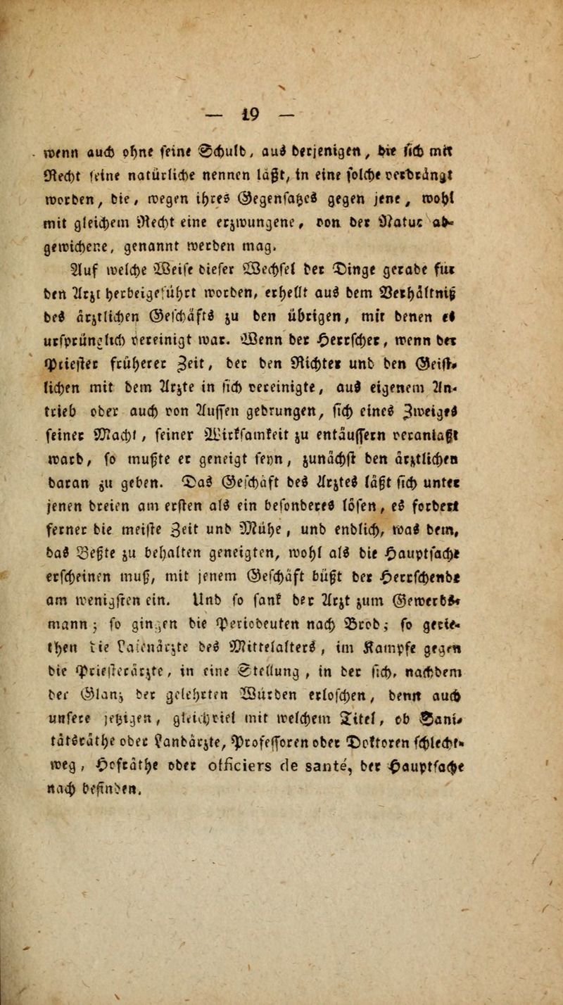 wenn au<fc ofme fein« @c{)ulb, au* berjenigen, b\t f«fc mit tHect)t feine natürliche nennen lägt, in eine folct)e tertiana* werben, Die # wegen ir^ree @egenfafced gegen jene, wo&t mit gleichem jfleebt eine erzwungene, *on ber Sftatuc ab- gewichene, genannt werben mag. 2luf welche SBeife biefer £8ea)fef ber £)tnge gerabe fm ben lim ^ecbeige'ur^ct worben, erbeut au$ bem öe*r)aftm|j be* amtlichen ©eicf)äff* ju ben übrigen, mit benen ti urfprüncficb vereinigt war. »lÖenn bet £errfa>r, wenn bei qhtetfec früherer £eit, ber ben $Hicf)te* unb ben <$eif># tiefen mit bem 2lrjte in fid) teretnigte, aud eigenem 2ln< trieb ober auef) ron Muffen gebrungen, fid) chteS 3,ve*9fd feinet Sftac&f, feiner üDitffamfeit ju entäuffetn oerantaft warb, fo mufte et geneigt fenn, jundd>fl ben dr^tlicf>fB baran gu geben. Qai ©efcfcäft be$ tfrjte* lagt ficr) untec jenen breien am erfren att ein befonbece* (Öfen, e$ forbett ferner bie meitfe ßät unb Wlül)t, unb enblic^, wa$ bem, bat 53efjte ju behalten geneigten, root)l af$ bie £auptfad)* erfcfjeinen mug, mit jenem @efcr)äft büjjt bei £etcfd)enb* am wenigften ein. Unb fo fan! bet 2(c$t jum ©ewerbS« mann 5 fo gin.,en bie tyeriobeuten na er) 35rob,- fo gerie- ten tie £alonär3te beö Mittelalter^ , im flampfe gegm bie q>rie|lerarjtc, in eine Stellung, in bec fid>r natf>bem ber (Slan, ber gelehrten Würben erlofd)en, benit auefc unfece jefignt, gUMjnel mit weitem $itef, ob §anw tät^eutbe ober ^anbar^te, sprofefforen ober £>pftoren fcbleaV* weg , £cfcätf)e ober offkiers de sante, ber £auptfa#e n<\ii) befind«,