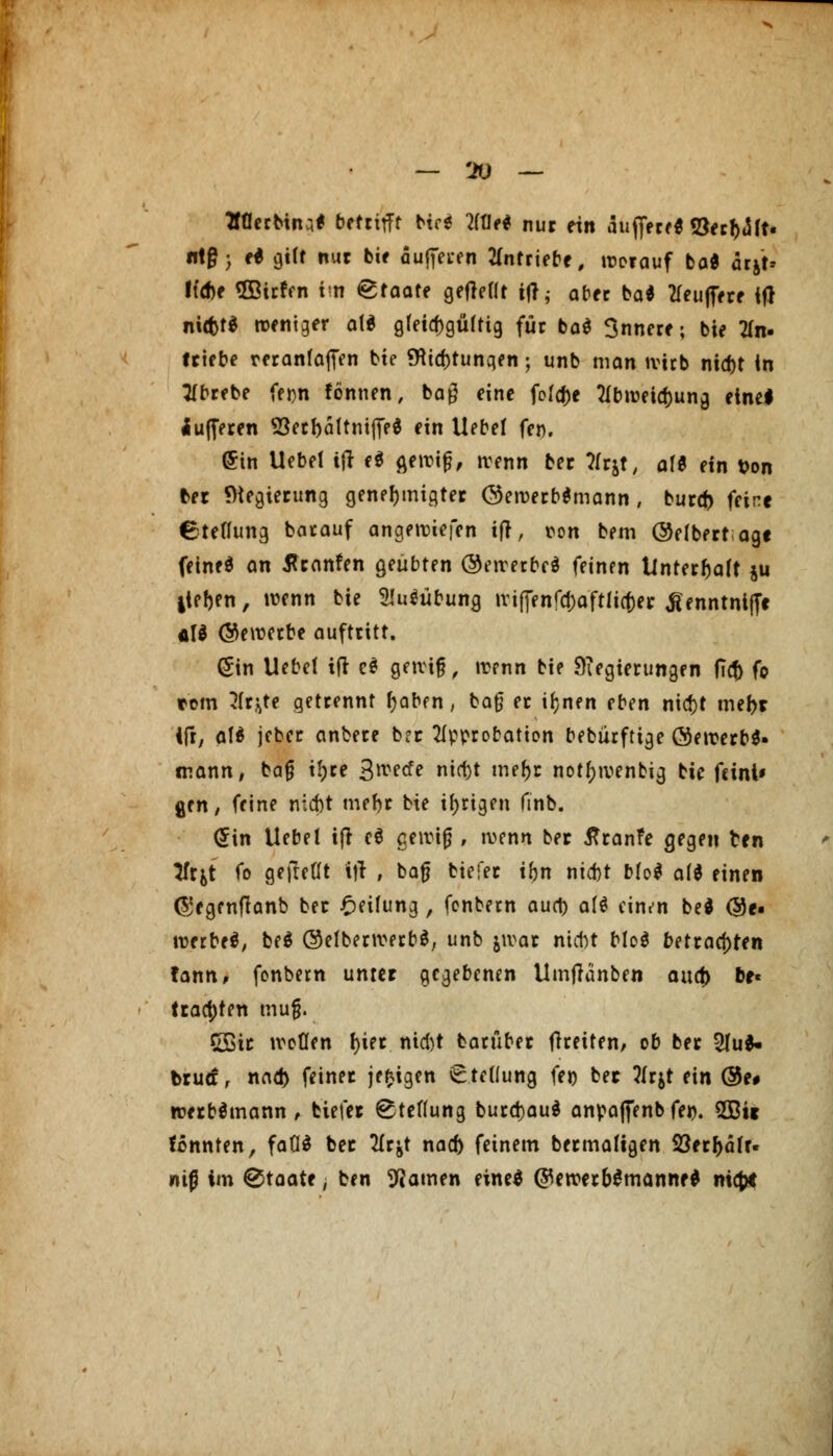 — 'JO — aaerbiiu* betrifft Hti Wie* nur ein äuffere« S3ecr>*5rt- «t§ > e* gilt nur bie pufferen antriebe, worauf ba* arjt* liehe ®ir!en im Staate gefreut ttf, aber ba* Puffere ifJ niffct* weniger at* gleichgültig für ba$ 3nnere; bie an- triebe reranfaffen bie 9itcr)tunqeti; unb man Wirb nid)t in tfbrebe frjjn fönnen, bag eine foIcf)e Abweisung eine! Pufferen 93er l)ä Kniffe* ein Uebel fen. ©in Uebel tjr e$ flewiß, wenn ber ?frjt, alt ein t>on ber Regierung genehmigter @ewerb*mann, buref) feine Stellung barauf angewiefen ifr, ton bem ©elbertagt feinet an flranfen geübten ©ewerbr* feinen Unterhalt $u iief)en, wenn bie 2!u$übung wiffenfdjaftlicfcer ^enntniffe cU (bewerbe auftritt. (Sin Uebel ifr es gewiß, wenn bie Regierungen fiti) (o tom 31rj^te getrennt l)abfn, baß er iljnen eben nid)t mer>r 1fr, alä jeber anbere ber Approbation bebürftige ®ewerb$- mann, baß tJ>ce 3wecfe nirt)t mefjr notf;wenbig bie feini» gen, feine niebt mebr bie irrigen finb. <£\n Uebel ifr c$ gewiß , wenn ber ßranfe gegen ten Tfr^t fo gefaßt iff , baß biefer ihn niebt bfo* ald einen (gegenffanb ber Reifung , fenbetn auet) att ciii/n bed (55e- werbeä, be$ ©elberwerbS, unb jwar ntebt Mo$ betrachten fann, fonbern unter gegebenen Umjränben anä) br« ttact)ten muß. CBic woüen r)ier niebt barüber ffretten, ob ber 5Iu^ brua, nad) fetner jefcigen € telfung fei) ber ?frjt ein @e# werbömann , biefer Stellung burd)au$ anpaffenb fei>. 5Sit tonnten, faGS ber 21r&t naef) feinem bermaligen 23err>afr- «iß im Staate, ben tarnen eine* (ftewerbSmanne* nia)t