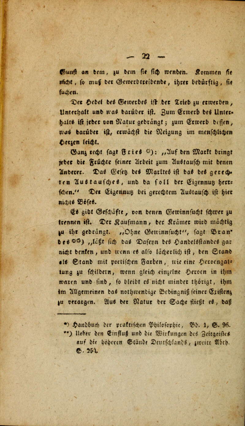 ©u«ft an bem, ja bem fie (T<$ toenben. kommen fit irid)t, fp muf bet ©etuerbtteibenbe, il>cec t>ebucftig, ftf fudjen. X)et £ebe( bei ©eroetbel ift bet Stieb ju etroetben, Untetijalt unb ival batubet ift. 3«™ öcn>ecb bei Unter- halte ift jcbet i>on tfiatut gebrdngt 5 jum (Stivetb b<ffen, roal batübet ift, etroäaMt bie Neigung im menfölic&en £ec&cn (eicbt. ©an& tecfct fogr $tte* 0)> „?Iuf ben Sttatft bringt jtbet bie gtüätt feinet tftbeit jum tfultaufa) mit benen anbetet. CDal &;efe& bei 2fiarttel ift bal bei getecfc. ten 2Iultaufd)el, unb ba foll bet (Jigennufc fjettr faen. <£a Sigennufc bei geregtem Tluttaufä ift J)iet ni<t>t* iBcfel. (£1 gibt @ef(J;jfre, tcn benen ©ercinnfucfct fc^tret &u ttfnnen ift. ODet Kaufmann, bet tftämet roitb modjtig |U it)t gebtangt. „Ofjne ©eirinnfucfct, fagt 33tan 6rl*#) f/tc0t fTd> bal CDafern bei £anbeilflanbel ga: nid)t benfen, unb wenn el alfo (d<t>cr (id) ift, ben <£tanb «II Etanb mit pectiföen Satben, tvie eine £ctoengat* tung $u fd;ilbevn, trenn gfeict) einzelne £etoen in if)tn waren unb finb, fo bleibt el nid)t minbet tätigt, tl>m im allgemeinen bal notfyiventige Öcbingnig feinet (Sjiftenj |u setatgen. 2lu6 bet (ftatut bet ®a$t iiit$t el, baf *) J^anfc6urf) ber ptöftifeben ty&ifofop^ic, 03fr. 1, @. 96. *•) Uefcev btn €inftu§ unb bt< SBtrfungen be$ Settgeiftc* auf bte ^eren ©täube iDfurföfa.nfcl< j»vcitc #&rb.