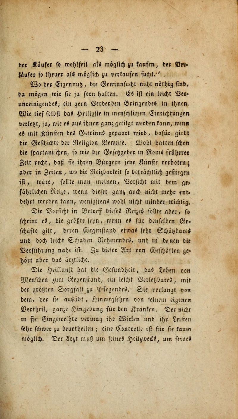 bec Äaufct fo roo^tfeil af3 mögficf) ju faufen, bec 2Jet« tfuffj fo treuer a!$ mogfid) ju teetaufen fud)L . 23o bec (Sigennu^, bie Q&ewinnfucfct nia)t nor^ig llnb, ba mögen roie üe ja fern galten. (5$ ifr ein leid)t 523er« unreinigenbe*, ein gern 33ecbecben 33cingenbe* in if)nen. Üßie tief felbfi bae -Oeiligfle in men|*a)(ia)en Einrichtungen »erlebt, ja, wie e$ au£ il;nen ganj getilgt werben fann, wenn e$ mit Nuntien be$ (gewinne gepaart trieb / ba\uc gitty bie ©efd)ict)te bec tfteiicjwn 83eweife. UL*o&l !;atten fcfcen bie fpactanifdjen, fo wie bie ©efe&geber in SHomS fc«l;eret Seit ceä)r~, bafj )it ii)ten bürgern jene fünfte cerboten; obec in Stitin , wo bie iHeijbarfeit fo beträd)tlia) geftiegen ifl, wäre, foOte man meinen, &orfid)t mit bem ge* far)rüd)en 9uis,e, wenn tiefet ganj aud) nict)t mel>c ent* beljrt werben fann, wcnigjlenS wotyt nid)t minbec iridjti^. £ie S3orficf)t in betreff biefeö SttcfyfS foflte abe:, fo fa)etnt e$ t bie größte fern, wenn e$ füc bcnfelben @e# fcfcäfte gilt, beren Gegenftanb ttwai fef>t (Bcfcasbare* unb bod) Ieid)t ^djaben 9?ef}menbe$, unb in benen tie S3ecfür)rung natye ifl. 3U &i<l« Wü *°n ©efcfcäften ge« f>5ct abec ba$ äcjtltdje. £}ie ipeilfunft l;at bie ©efunbfjeit, ba$ £eben ton 3ftenfd)en 511m ©egenjlanb, ein lcia)t 23erfe0bare$ , mit bec gtöfjten Sorgfalt ^u <£fkgenbe$. v£ie rertangt ton bem, bec fie ausübt , hinwegfegen ton feinem eigenen Sßocttyeif, gan^e Eingebung füc ben ^canfen. 'Ser nid)t in fie Eingeweihte teemag the 2Birfen unb tfor Seiften fftyc fd)wec ju beurteilen ; eine Sontcolie tji füc fte faum m&gli$, £ec tfcjt muf um feine* £eifjn>fd$, um ftintl