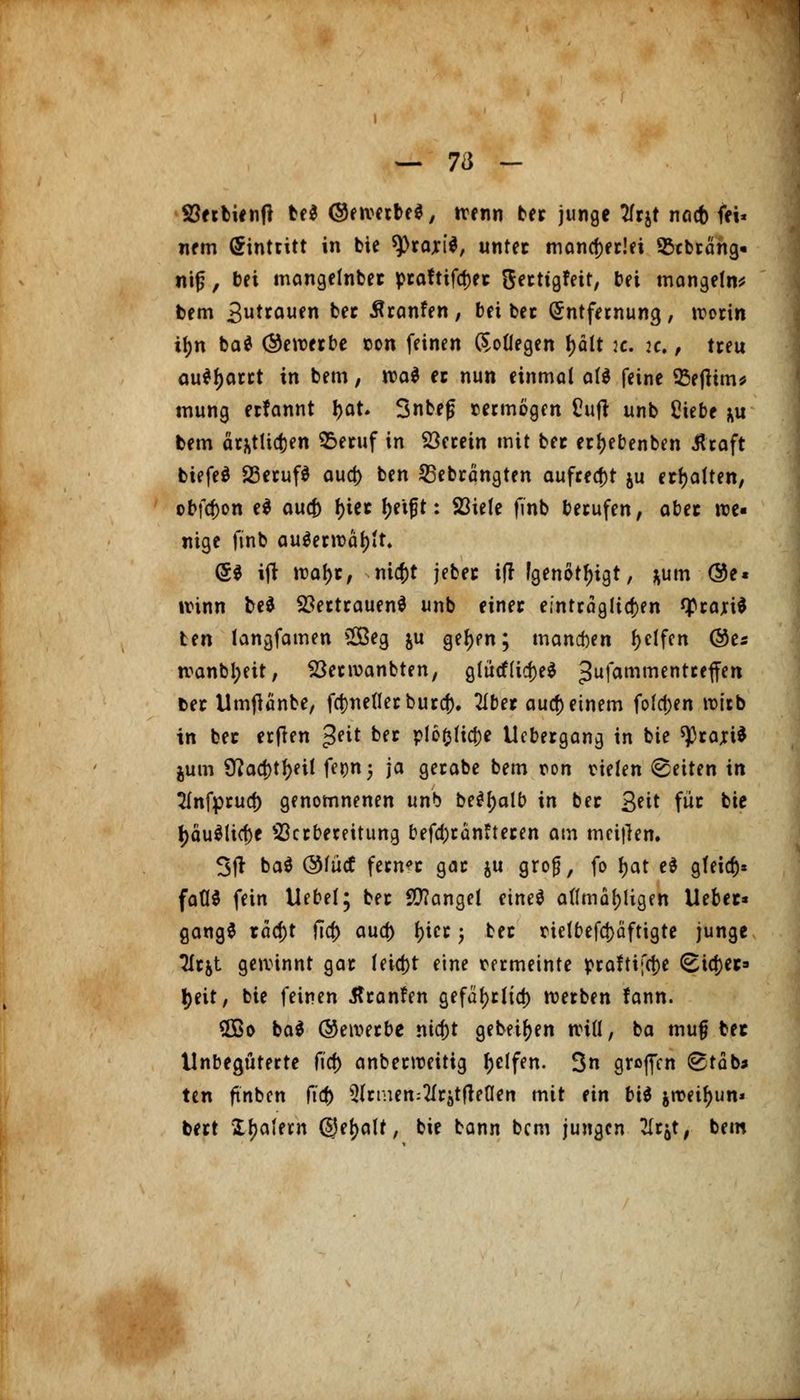 — 7a - SBerbientf be$ ©ewerbe*, trenn bec junge tfrjt nacb fei« nem Eintritt in bie *))rari$, untec mancherlei Sßcbrcing« nif, bei mangelnbec pca?tifd)ec Secttgfeit, bei mangels bem 3ut™ufn fcec Äronfen, bei bec Entfernung, worin i^n ba$ (bewerbe ton feinen Kollegen t>ält k. :c. , treu au*l)arrt in bem, voai ec nun einmal al$ feine 93eflitn* mung erfannt l>at. 3nbe£ tecmogen üufl unb Ciebe *u bem ärfctlicfcen £>eruf in herein mit bec ectyebenben Äraft biefeS 23eruf$ aua) ben 25ebrängten aufregt ju erhalten, obföon e$ aucf) f)iec Jjetf t: 23iele finb berufen, abec we- nige finb au$erwäl)it. (5$ ijt wal>r, ni$t jebec ifr [genötigt, *um ®e« winn be* Vertrauen* unb einet einträglichen fprartf ten langfamen SQBeg ju geljen; mannen Reifen ©es wanbl;eit, Söecwanbten, glücflidjeS 3ufammentcc1Tert bec Umtfänbe, fct)netlet buref)* Zbet aucf) einem folgen wirb in bec ertfen ^nt ber plo&lidje Ucbergang in bie sprari* jum 9^ad>tf>ei! fe^nj ja gerabe bem ron oielen Reiten in Slnfprucf) genomnenen unb behalt) in bec 3*if für bie l)äu$ücf)e 23crbereitung befd)rän?tecen am meiflen. 3fr ba$ @fücf fernst gac ju grof, fo fjat e$ gfeia> faflS fein Uebel; bec Mangel eine$ aflmoljligen Uebec* gangS räcf)t fia) aud) ()iec j bec nelbefct)äftigte junge Tlcjt gewinnt gac leid)t eine rermeinte praftifcf)e ^td)ec fyeit, bie feinen tfeanfen gefal)rltct) werben fann. 5Bo ba$ ©ewerbe ma)t getei^en will, ba mufj bec tlnbegüterte fief) anbeeweitig Reifen. 3n groffen @täb* ten ftnben ft'cb 5lrmen:2Irjtfleaen mit (in bii jweifyun« bert Xljalem (SJeljalf, bie bann bem jungen 21r$t, bem