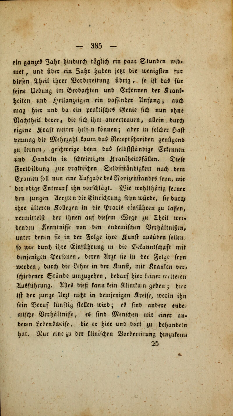 ein Qüfitfi 3al)t l)tnburd) tdglid) ein pocic gtunben tvib* met, unb über ein 3af)r i)aben jefct bie ivenigfien fiit tiefen Xjjeil il)rer Vorbereitung übrig , fo ifr bat für feine Uebung im $eobad)ten unb (Srfennen ber iUanf» Reiten unb £eüan$eigen ein pafienbet Anfang; aud) mag I)ier unb ba ein praftifa)e$ @enie ftd> nun ofyne 9?aa)tf)eU berer, bie fid) it;m anrertrauen, allein fcurd) eigene $raft »veiter t>e 1 ftn tonnen; aber in folefcer £afr termag bie S^efjrja^l faum ba* Sfleceptfajreiben genügenb ju lernen, gefdjrceige benn ba$ felbfljlänbige Örfcnnen unb £anbeln iH fdjrrieriaen Jtran?beit$fäÜen. £iefe Sortbtlbung jur praftifd)en 8elbftftänbigfett nad) bem (Sjramen foü nun eine Aufgabe beö3Rorijen|}anbe0 fei)n, mit ber obige Entwurf if>n rorföfägt. Sßie n?or>ltf>ättg ferner ben jungen ^fer^ten bie (Sinridjtung fepn würbe, fie bura> if)re alteren Kollegen in bie <£raii$ einführen ju la||en, termirtelft ber ifjnen auf biefem COSegc ju SIr>ei! wer« benben Äenntniije t»on ben enbemifeben Vertjältntßen, unter benen \ie in ber ftolge tpre töunft ausüben foücn, fo tvie burd) iijre (Sinfütjrung tn btc &efanntfd)aft mit benjenigen Vertonen, beren 2fr$t He in ber golge fern werben , burefc bie £ef)re in ber ßunfr, mit tränten t>er* fdjiebenet ©tanbe umjugeben, bebarf l;ie: feine: writftfai 3iu$füf)rung. Tlüed biejj fann fein ÄlimJum geben ; i)üt ifr ber junge 2ftjt nid)t in bemjenigen Greife, tvorin ifyn fein Q3eruf fünftig fleflen wirb; e* ftnb anbere enbe* mtfebe S3erl)ältnifie, e$ finb 9ftenfd)en mit einer an. bertn tYoenärceife, bie er t)ter unb bort $u feef)anbe!n l?at. 9?ur eine &u ber fltnif<t)en Vorbereitung (jinjufom« 25
