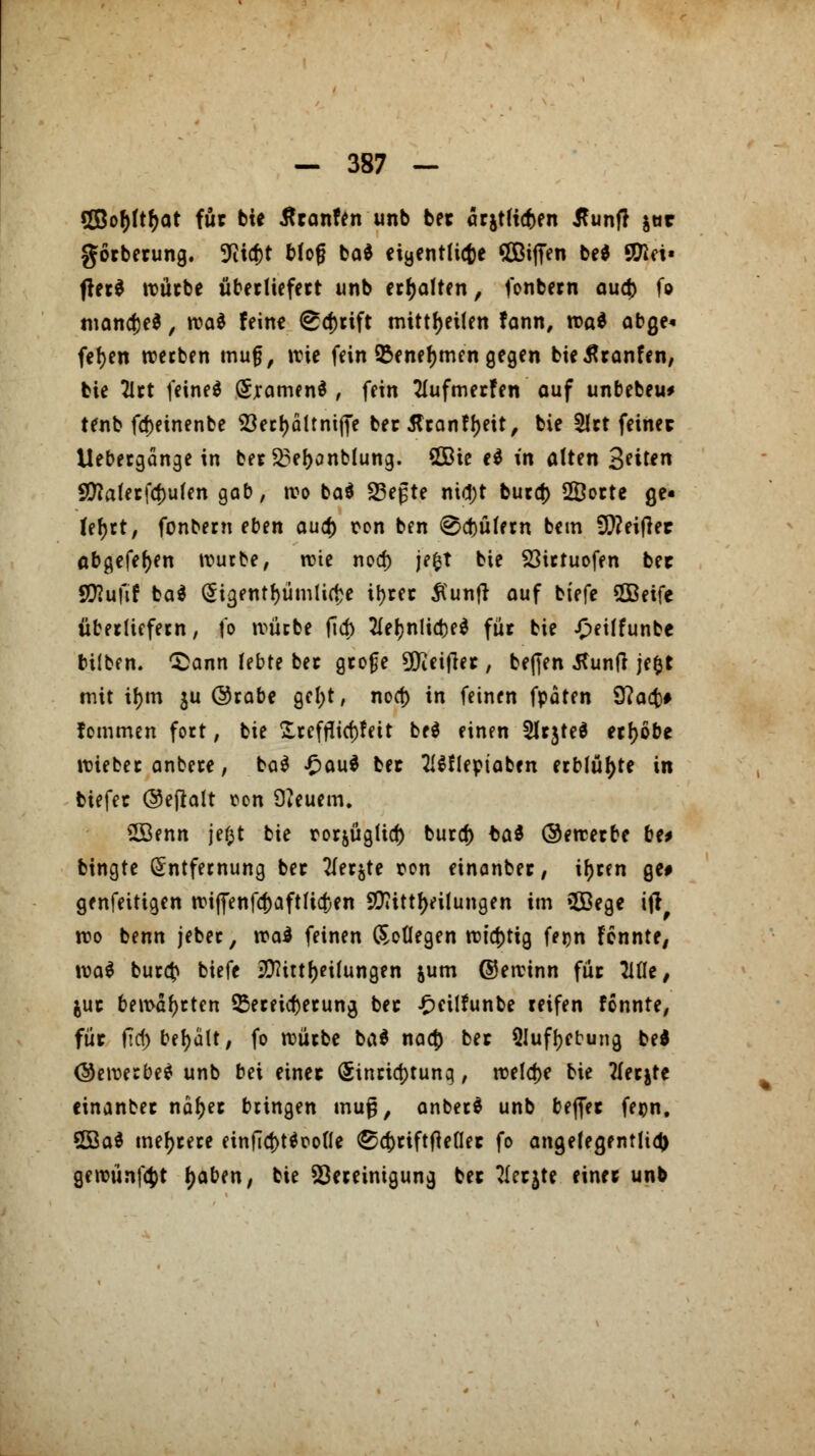 «XBo^ft^at für bie Äranfen unb bec ärjtficfcen tfuntf jttr görberung. 9iicf)t blofj ba* eigentliche SOBijTen be* Stöet» fter$ würbe überliefert unb erholten, fonbern au$ fo manche*, rca* feine ^d)rift mitreiten fann, roa* abge« fefyen werben muf, wie fein 95enel>men gegen bietfranfen, bie 2lrt feinet (Jjamenä , fein 21ufmerfen auf unbebeu* tenb fd)einenbe 23ec!>dltniffe ber flranfljeit, bie 51rt feiner Uebergänge in ber $5ef)onblung. SQBie e$ in alten Seiten Sttaferfaulen gab, wo ba$ 23efte nid)t buret) 2Dorte ge- teert, fonbetn eben auef) ron ben Gütern bem 9)?eif]ec abgefeiert würbe, wie nod) jefct bie 23irtuofen bec SD?ufif ba$ Eigentümliche il>rec £unft auf btefe SOBeife überliefern, fo würbe fiel) 21ef)nlia)e$ für bie £eilfunbe büben. £>ann lebte ber grofje ÜJiettfer, befien Äunft jefct mit ü)m $u @rabe gel;t, noef) in feinen fpäten 9?acb# tommen fort, bie £refflicf)feit be$ einen Slrjteä erhöbe wieber anbere, ba$ £au$ ber 2!$flepiaben erblühte in biefec Oejlalt ton feuern. 2öenn jefct bie rorjüglid) buref) ba$ ©ewerbe be* bingte Entfernung ber Tiefte ron einonber, if>cen ge# genfettigen wi|fenf4)aftlid)en 9D7ittr>eiIungen im 2Bege tjr wo benn jeber, \va$ feinen (Soflegen wichtig feijn fennte, \va$ bureb biefe ^itttjeilungen jum ©ewinn für Tille, juc bewahrten Vereiterung bec £eilfunbe reifen fonnte, füc fiel; behalt, fo würbe ba$ naef) bec Qlufljebung bei (bewerbe* unb bei einec (5inricf)tunq, welche bie ?lerjte einanber nafjer bringen inu^, anberä unb befiee fepn, 2öa$ mehrere einficftUoolle ©d)tiftfteOec fo angelegentlich gewünfefct fjaben, bie Bereinigung bec Tlccjte einer unb