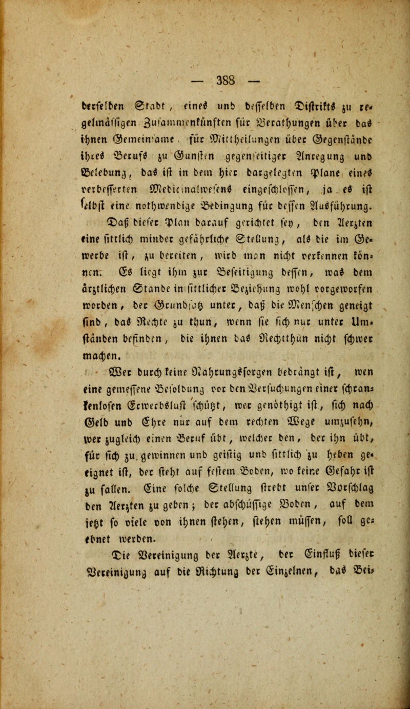 berfelben «grabt , eine* unb beflefben £ifhift$ 511 re- geunäTtlgen 3u'a,n«^nfünften für Verätzungen über ba* tr)nen <3einetn,'ame für ^'ittfyeilungen über ©egenftanbc tytti ißerufä ju @un|!fn ge^enfeitigec Anregung unb ^Belebung, ba$ ifr in bem \)iu bargelegten QMane ein^ verbeerten OTcbicinadrefcnd eingefallenen, ja e$ if* Ulb\i eine notl)w?nbige ^ebingung für beffen 2(uäfül;rung. £>a§ biefer fyian barauf gerietet fen , ben Tieften eine titrlid) mtnber gefür)rfto)f (gteßung, att bie im @e« werbe ift, zubereiten, wirb nun nia)t rerfennen fön» nen. (5$ liegt ifym jur ©efeitigung bejfen, voai bem arjtlictjen @tanbe in fitttiefcer iBc^ie^ung wotjl rorgeworfen worben, ber $runb!\;f) unter, bap bie 9ften;cf)en geneigt finb r ba$ iHertjte ju ttyun, wenn (it fia) nur unter Um» (rauben bermben, bie it)nen ba$ 9\ea)ttr)ün ni#t fd>irec madjen. SGBer bued) feine OiafjrungSfergen bebrängt tft, wen eine gemeftene 'öciolbung rcr ben Verfügungen einer fa)ran* fenfofen (SewerbSfuft fd)ü$t, wer genötigt ifr, ficr) nad) ©elb unb (Jfjre nur auf bem regten ££ege umuifefon, wer jugteict) einen \Beruf übt, weißer ben, ber i!;n übt, für fia) ju. gewinnen unb geiftig unb (ittftd) ju t)?ben ge« eignet ift, ber tfef)t auf feiern $oben, wo feine ©efar)r ift ju faden. Sine folefce Stellung (hebt unfer Vurfd)fag ben flehten &u geben j ber abfd;üfitge 23oben , auf bem iet)t fo mele r>on tfjnen freien, fter)en muffen, foQ ge* ebnet werben. £te Vereinigung ber 9lerjte, ber (Sinfluf biefec Vereinigung auf bie 9tta)tung ber (Sin^lnen, ba* Eei*