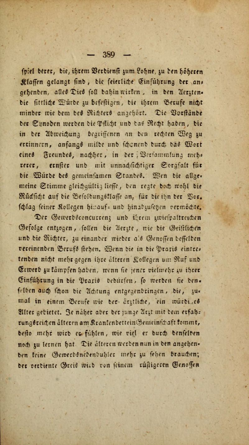 - 3S9 - fpid betet, bie, ifjretn 23erbienfr jum M>nt, ju ben (jodeten $(ajfen gelangt finb , bie feietlicbe (Jinfübrung ber an* gefjcnbfn, aflel XieS fofl bafyin nirfen -s in ben Tler^ten» bie fittlid)e 2LJürbe ju bffeftigen, tie intern Berufe ntc^t minber irie bem bei »Hintere angrb»rr. £ie 33orfränbe ber ^ynoben werben biemfltgf unb ba* iHectjr baben, bie in bet 2Ibiveid)ung begritfcnfn <in ben teuren ££eg ju etrinnrm, anfand milbe unb übcnenb burcfc t>al &ott eine* ^reunbel, na^er, in bft \ SSetfamrafung n:cf>< rercr, etnfter unb mit unnadjficbtiger Sorgfalt für bie ^Bliebe bei gemeinsamen Stanbel. 2Den bie atlgf« meine Stimmt glei^gulti; Kffitj ben regte bort) rcol)l bie SHücffictt auf bie &tfofbnngiftafft an, für bie ihn bec IBofe fct>tag feiner beilegen {ji^auf^ unb binabjufefcen rermccfcte. *£er @eiverbfcencutten$ unb i; rem ^riefpaltreuten (befolge endogen, feilen bie 2Ier^te , nie bie ^eifrücten unb bie 9xid)ter, ^u einanbet »riebet a;$ ©eneijen befreiten reteinenben 55eruf? freien. £3enn bi< in bie^taril eintte* tenben niebt me()t gegen tr>re ölteten jteßegen um SKuf unb (Strcerb jufämpfen haben, trenn fie ;en:t ciefmehr j>u ihrer £infübrung in bie Ataris bebiirfen, je iretben fie ben. f Ifren audt) fa>n bie Achtung entgegenbringen , bie, j>u« mal in einem SSetufe irie ber ertliche, ein roütbi..ci Slltet gebietet. 3c naber aber ber junge Ätjl mit bem etfab- runglreivten dltetfn am ^ranfenbertftnC^enuinfct'aft femmt, bejlo mebr roirb et füllen, trie riet er bureb benfelren noeb ju lernen fyat tu alteren werbe* nun in ben angeben« ben feine (^eroetr^neNnbuhier mebr &u feben braueben; ber mbiente @rci£ u?nb ton feinem tüfUgerm ©enojfen