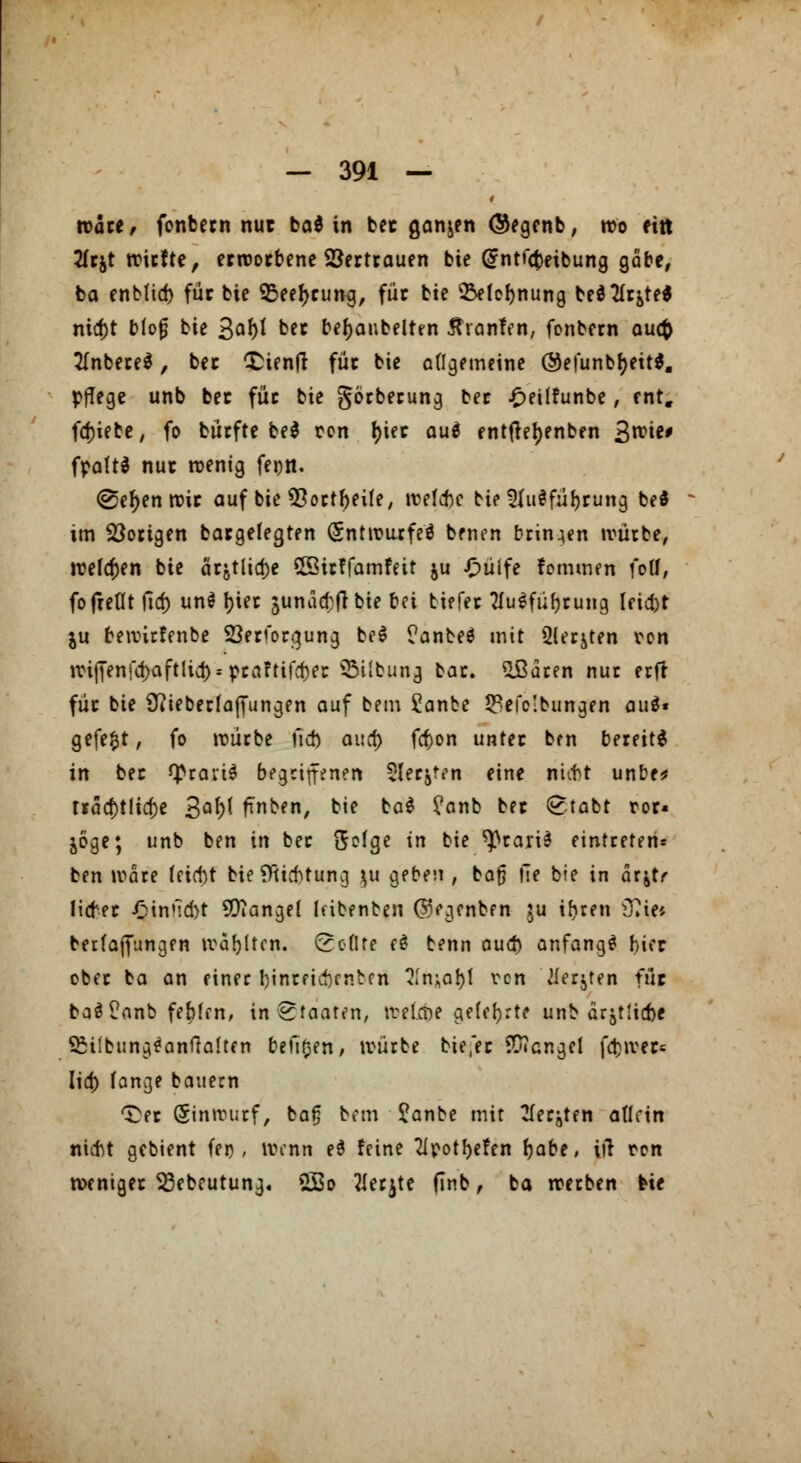 wate, fonbecn nur ba* in bec ganjen ©egenb, wo ein 2(cjt triefte, erworbene Vertrauen bie (Jntfcfceibung gäbe, ba enbfid) für bie 95eel)rung, für bie ^lo^nung ted^It^ted nia)t bfofj bie 3^^ ber bemäntelten Strotifen, fonbern auefc 2Inbere$, bec £ienfr füc bie allgemeine @efunbr)eit$. pflege unb bec für bie görberung bec .fmffunbe, ent. fdjiebe, fo bürfte be$ ren t>ier auä entfrer)enben %uoie* fpattd nuc wenig feott. @ef)en wir auf bie *8ortf)eife, treibe bie 2fu$fül)rung bed im Vorigen bargefegten <5nti\?urfeö benen brinien würbe, welchen bie atjttict)e Sffiirffamfeit ju £ülfe fommen füll, fo (teilt fid) un§ r)ier junacDfrbie bei tiefec Ausführung leid)t ju bewirfenbe Söerforgung be$ ?anbe$ mit 2lerjten ren wiffenfa)aftlicr)* pca?tifd)er 5M!bung car. £ßaren nuc erfr füc bie 9?ieberfafTungen auf bem £anbe 33efc!bungen au$« gefegt, fo würbe \\<b auet) fefton unter ben bereite in bec Q>ravt^ begriffenen Slerjten eine ni^t unbe* tracf)tlid)e 3Q^ fTnben, bie ba$ ?anb bec <£tabt ror« joge; unb ben in bec ftofge in bie ^rariS einteeren» ben wäre leicht biefltidjtung ui geben , bat} fie bie in arjtr litfer £innd)t Mangel latenten ©egenben ju i^ren s37ie* berfafiungen trauten, (rollte cd benn oud) anfangt !>icr obec ba an einer hinreichenden 21n;al)t von tferjten für ba$?anb festen, in Staaten, treibe gelehrte unb ärztliche SMtbung^anfialten beulen, würbe bie'ec Mangel fd)wer= Iia) lange bauern t)ec Einwurf, bafj bem £anbe mit 21er^ten allein nicht gebient (ei), wenn e$ feine 2ipotf)efen fjabe, iiT ren weniger 33ebeutung. 2Bo 2Ierjte flnb, ba werben bie