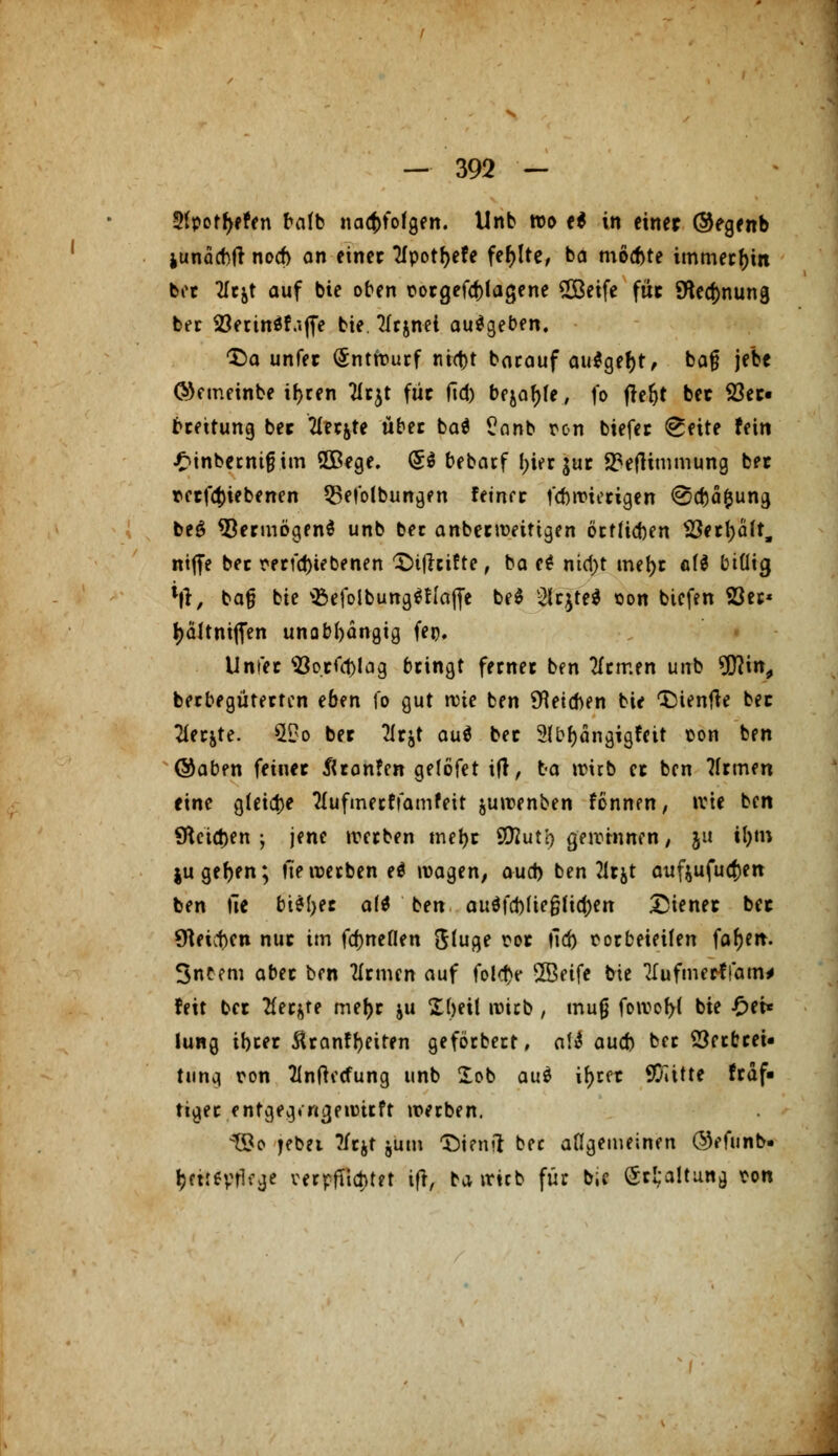2(potf>efen bafb nachfolgen. Unb wo e$ in einer ®egenb junacbfi noch an einet Tfpotfjefe fehlte, ba mochte immerhin ber 2Icjt auf bie oben vorgefcfrlagene €Göeife füc 9ted)nung ber Söerinäf.iffe bie. 2fcjnei ausgeben. T>a unfec Entwurf ni<t>t barauf au$gef)t, bafj jebe ©emeinbe ifjren Tirjt für fid) bejahe, fo fteljt bec 23ec« beeitung ber 2iec&te übet ba$ $?anb von biefer (Kette fein £tnbecnifnm SOBege. (5$ bebaef !>ier $uc S3eflimmung bet vecfd)iebenen 53efolbungen feinre febnnecigen @d)ä&ung be$ *8ecmögen$ unb ber anbeewetttgen öetfieben Sßntyait, ntffe bec verriebenen ^ifieifte, ba e* nid>t triebe af$ billig *|r, bafj bie ^efolbung^Iaffe be$ $qte$ von biefen S3et« l)ältniflen unabhängig fei). Unfec 93o.cfd)lag beingt fernec ben fernen unb 9D]in, berbegüterten eben fo gut rvie ben deichen bie CDientfe bec 2ier&te. $£o bec Tic^t au$ bec 2fbf)ängigfeit ton ben @aben feiner ^canfen gelöfet ift, ba wirb ec ben ?frmen eine gleite ttufmerffamfeit juwenben fönnen, wie ben 9Utct)en ; jene werben mefyr Sföut'o gewinnen, ju tl)in jugefjen; hetverbeneö wagen, aud) ben 21rjt auftufudjen ben tle bi*l;et a(* ben aud\Ww§Hü)tn Dienet bec beuten nuc im fd)neflen <$tuge voc tid) vorbeieilen fafyen. Snbem abec ben 21rmen auf fold>e SSeife bie Tfufmerffam* feit bec tfet&te mefjr ju Xbeit n)icb, mufj foivof>{ bie £ei* lung ibeec Äcanffyeiten geförbett, att aud) bec 23erbreU Umc\ von 21nftecfung unb £ob au$ ir)rcr SQiitte frdf« tigec entgea/ngennrft werben. ^83o jffc*i ^W hntn ^tenil bec allgemeinen ©efunb- ijaieyrlfge verpflichtet ift, ba irtcb für b;c ®t£a!ttt*a von