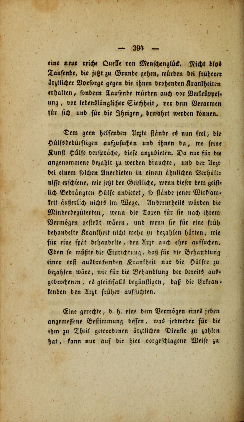 ein* neu* reiche Duelle ton SDTenfc^engtücf. «Riefet Mo* £aufenbe, bie jefct ju ©tunbc ge^en, würben bei ftüfjetet ärätticfcec ©otfotge gegen bie ij)nen brofjenben ßranfyeiten erfjaften, fonbetn Xaufenbe würben aud) rot Söerftüpper« ung, cot lebenSfanglicfcet <£tecf)f)ett, rot bem Söetarmen füt fta) unb für bie S&rigen, tetror)tt werben fönnem £)em gern r)etfenben tfrjte flonbe e$ nun frei, bie £ülftfbebüifttgen aufjufucfcen unb ifcnen ba, wo feine Äunfr £ütfe rcrfprädje, tiefe anzubieten, £a nut für bie angenommene bejaht ju werben brauste, unb ber 2Ir&t bei einem folgen anerbieten in einem äl>nfio)en VSettyiitis nifie erfcfciene, wie jefyt bet ©eifHia)e, wenn biefet bem geifi* lia> 95ebrängten £ülfe anbietet, fo tfänbe jener ©irffam» feit ä'ufjerlia) nid>tö im 5Bege. 3(nbernt()eü$ mürben bie SÜftinberbegüterten, wenn bie Sajren für fie naa) ttyrem 23ermogen gefkflt waren, unb wenn |Te für eine früf) befjanbelte 5tranf()eit mcf)t mefyt &u bebten Ratten, wie füt eine fpat be^anbelte, ben 7it$t aucb e^et auffuaVn. <5ben fo müfjte bie (5inrid)tun9. ba§ für bie Sßefyanblung einet erft au$bred)enben $ranfbeit nur bie Raffte ju bejahen wäre, wie für bie 23ef>anbfung ber bereits au$» gebreräenen, e$ g(eicf)fafl3 begünfKgen, ba|j bie Srfran« fenben ben 2fr&t früher auffud)ten. (Stne geregte, b. f). eine bem Vermögen eineö jeben öngemeffene SBeflimmung beffen, xva$ jebwebet füt bie if)m ju Sfceif geworbenen är&tltd)en £>ientfe ju $af)fen $at, fann nut auf bie (jier corgefa)lagene SBeife $u