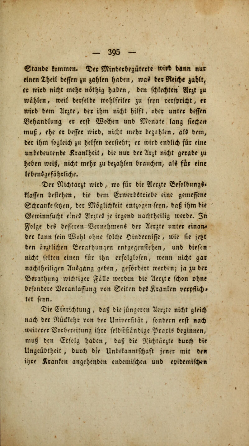 £tanbe fommen. $>ec Sföinberbeguterte voitt bann nuc einen £f)eü befien &u &ar)ten r)aben, roaS be* Steige $ar)ft, ec trieb nid)t mef)e n6tf>ig r)aben, ben f<f)fe$ten' 9U&t &u n?af>fen, rcetf becfelbe troJ>tfeilec ju fern cecfpricfct, cc wirb bem 2ltjte, bec if)m nic&t fjilft, cbec unter bejTen 53ef)anblung et erfi SSecfcen unb Senate fang fiectf* muf , ef>e et befiec trieb, nid;t mef>c bellen, ali bem, bec it)m fogteief) ju r)etfen rerfrebt; ec trüb enb[i<J) für eine wnbebeutenbe Rtcmtytit, bie nuc bec Ärj! nid)t gerabe ju fjeben treijj, nid)t mefjr &u bellen brausen, aW für eine leben$gefäf;clid)e. t)ec 9?id}tarjt trirb , tro für bie 5Itrjte SMofbungS* ffaffen befielen, bie bem (SctrecbStriebe eine gemeflene (gajcanfefefcen, bec Sttogücttfeit entzogen fern, bn§ itjm bie @etrinnfuct)t e:ne$ ^fr^tfö je irgenb nacbtfyeilig trerbe. 3n grtge be$ beffecen 2*etnef)met;$ bec tfecjte untet einaiv» bec fann fein 5Bof)l ohne fold>e ^inbecnijfe, trie fie jefct ben cujtHcben t5ecatbun;en entgegenliefen, unb biefen nid)t fetten einen fiic ibn erfclgtofen, trenn nia)t gac nachteiligen ?(u$gang geben, geferbert trerben; ja ju bec 23ecatf;ung triaVigec Jade treeben bie 2Iec&te fa)on ofyne befenbece SJecanlaffun^ ron Reiten beS^canfen rerpfUa)» tet fern. ■Sie (5inr;.cf)tun3 f taf bie jüngeren tferjte nid)t gleich nad) bec 9}ücffef)c ron bec Unirecutat, fenbern erfi nad) treitecec Vorbereitung ü)re felbftfranbige ^ceriä beginnen, mu§ ben (Scfctg fjaben, ta$ bie SRicfctar&te bued) bie lingeubtfjett , burd) bie Unbefanntfcfjaft jenec mit ben ii?re Äcanfen angefyenben enbemifdjen unb evibemtftyn