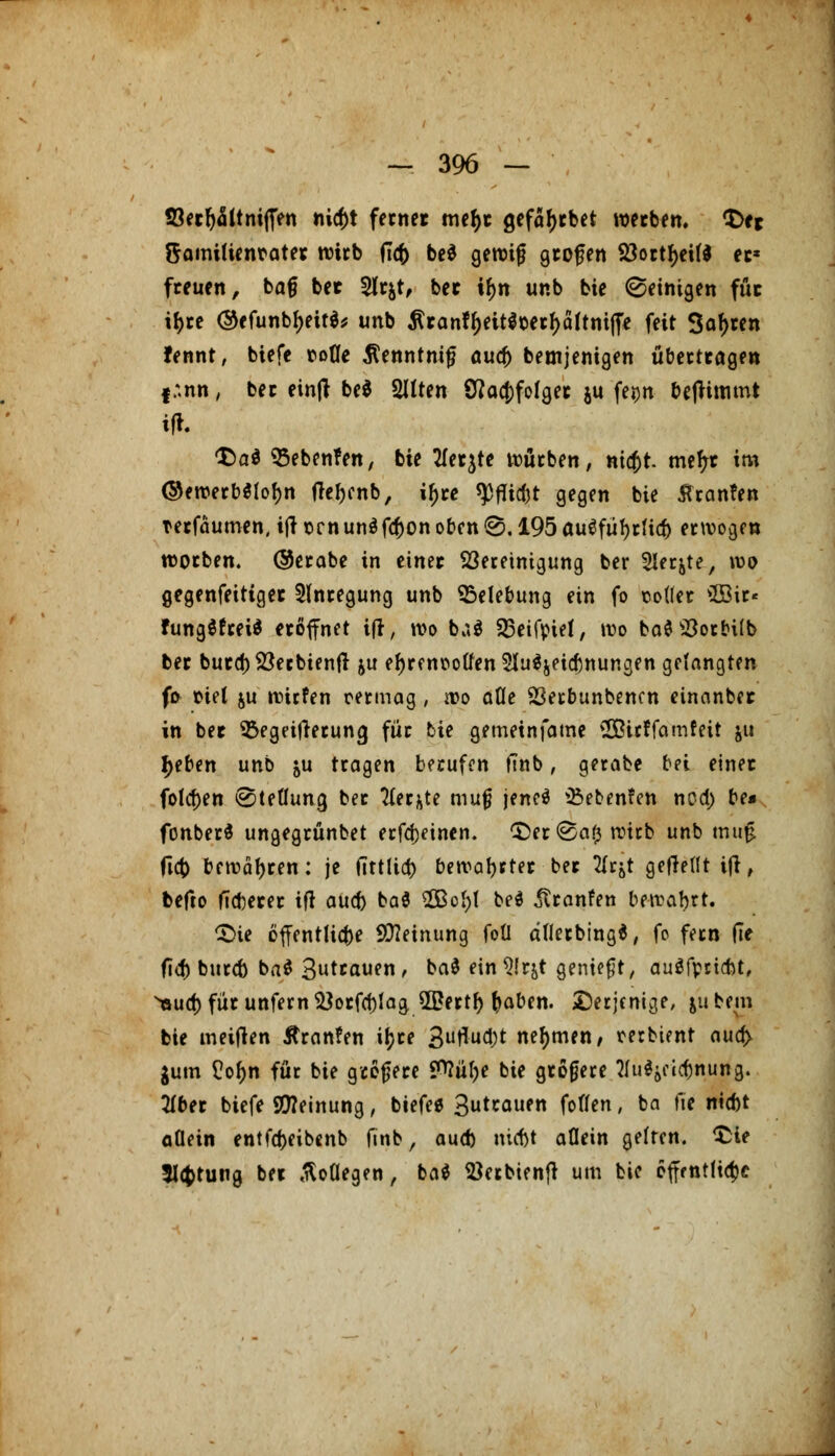 93etfjMnitJen nicf)t fetnet metyc gefafjtbet wetben. <Dej ftamitienrater wirb (Tcf) be$ gerotfj gtojjen 23ottf>cifd et* freuen, ba§ bet 3lt$t, bet it)n ur.b bie ©einigen fut if>te ®efunbf)ett$* unb tfranffjettSoetfjaftniffe feit 3af>ten fennt, biefe nofle $enntnitj and) betnjenigen übertragen I :.nn, bec einft be$ Sitten SJacjtfolget ju feijn benimmt <Z>a$ QSebenfen, bie tfet^te würben, nicfct. mefrr im ©<werb$iof)n frc^enb, if)te $fUc&t gegen bie Tanten terfäutnen, ift Den un$fcf)on oben @. 195 ausfülltet) erwogen wotben. @erabe in einet ^Bereinigung ber 2Ierjte, wo gegenseitiger Anregung unb Belebung ein fo sollet $Sir< fungSfreiä eröffnet ifr, wo ba$ SBeifpiel, wo ba$23orbi(b bet burcf)2$ecbienft ju ef)renuotfen 5Iu^jeicf)nungen gelangten fo fciel &u »tiefen cermag, wo aöe 23erbunbencn einanber in bet ^Begeiferung füt bie gemetnfame SBicffamfeit &u l>eben unb ju tragen berufen finb, gerate bei einet folgen (Stellung bet 2ler&te mutj jeneö Siebenten noa) be* fonberS ungegrünbet erfd)einen. £>er@af} wirb unb mu£ ficb bewähren: je (Trtfict> bewahrtet bet tfrjt geflettt ttf, befto fieberet ifr aueb ba$ 2Bof)l be$ ^tranfen bewahrt. £>te öffentliche SWeinung foü afletbing*, fo fern |7e fid) bureb ba$ 3uttauen, ba$ ein 9!r&t geniest, auSfpricbt, ^sud) fut unfern^otfcblag 5Bettf) ^aben. derjenige, jubem bie meinen Äranfen it)re 3uflud;t nehmen/ terbtent aua> $um £ot;n für bie gtotjere ?>?ül)e bie gtotjere Hufyeic&nung. 2lber biefe Meinung, biefe* Sutrauen fotlen, ba fte niebt allein entfd>eibenb finb, aueb nic&t allein gelten, £ie 5l<fcrung bet ßoOegen, ba* $etbienfr um bie öffentliche