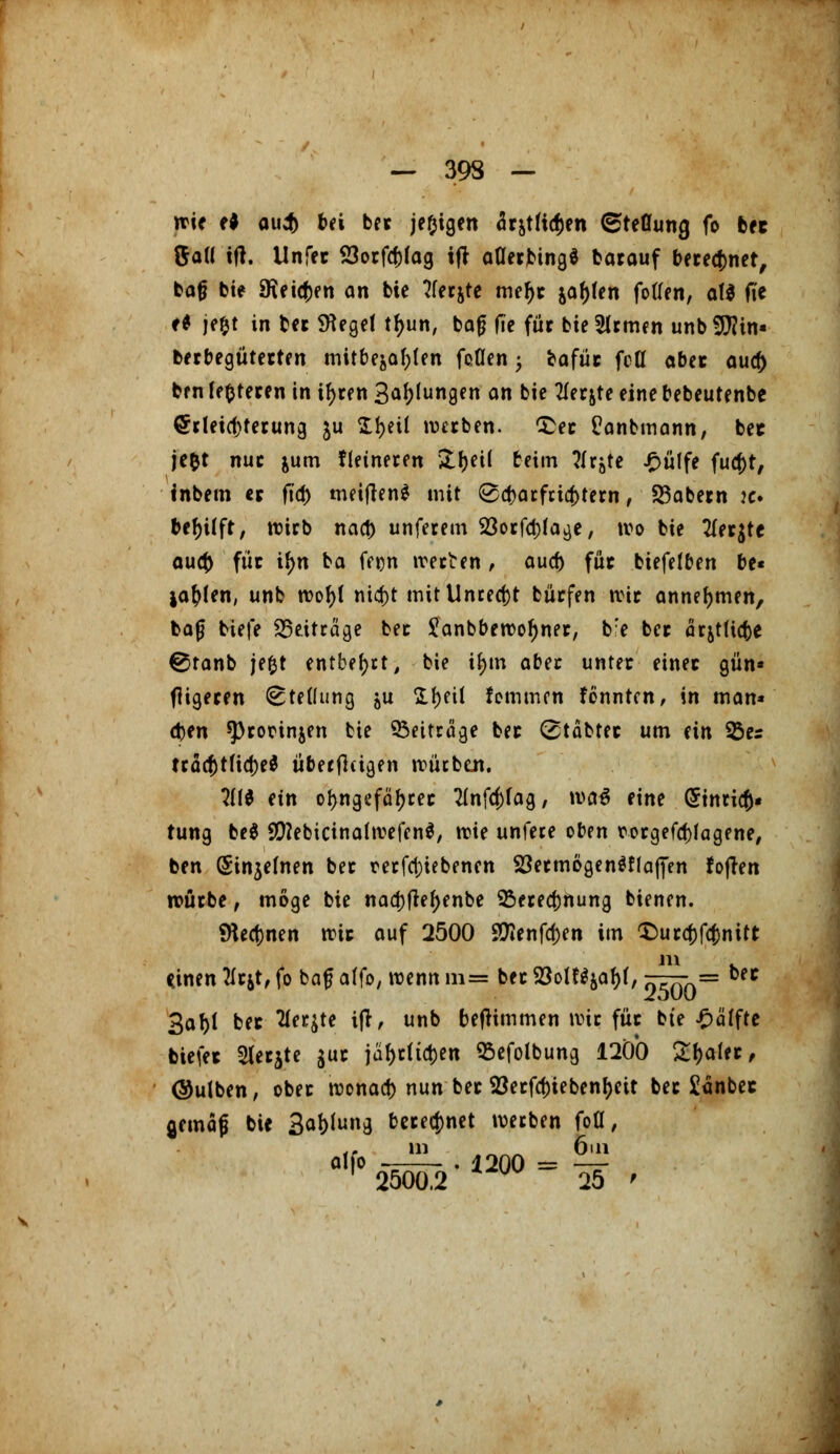 wie e* au$ bei ber je^igen är^tltc^en Stellung fo bec ftall itf. Unfer 23orfcf)fag ijr aflerbing* barauf berechnet, ba§ bie SKetc^en an bie tferjte meljr ja^en foflen, at$ fTe f* je&t in ber Siegel tfyun, baf? (Te für bieSlrmen unbSftin« berbegüterten mitbejaf)ten fe0en 5 bafür fcfl aber au# brn festeren in ifyren Ballungen an bie Tfer&te eine bebeutenbe Erleichterung ju Sfjetl werben, £er Panbmann, bec jc^t nur &um Heineren &()et( beim ?Irjte £ülfe fucf)t/ inbem er fid> meiflen* mit ©cfjarfcicfctern, SBabern je bef)üfr, wirb nacb unferem 23orfa)(age, wo bie tfer$tc auet) für tf>n ba ffen werten, aud) für biefefben be« ja^en, unb wof)( niefrt mit Unrecht bürfen wir annehmen, baß tiefe beitrage ber Sanbbewoljner, b:e ber arjtlüte 0tanb jefct entbeut, bie tym abu unter einer gün* fligeren Stellung &u tytü kommen fennten, in man* (fcen ^rorinjen bie Beiträge ber (stabter um ein 33er tracf)tficJ)e$ überflügen würben. ?(($ ein oljngefäfjrer Tlnfc^fag, wa$ eine (Stnrict» tung be$ SftebicinafwefcnS, \vk unfere oben wgefcfyagene, ben (Sinjelnen ber rerfct)iebenen 33ermögen$f(afien foften würbe, möge bie naa)fle^enbe 2>ered)nung bienen. SHecfjnen wir auf 2500 Sföenfdjen im $ura)fcj)nitt m Önen TLttf, fo baf affo, wenn m= ber SoIWja^, öTTy^ n 3at>l ber flehte ijf, unb betfimmen wir für bie £äffte tiefer 2lerjte $ur jäf>rficl)en 93efotbung 1200 £f)aler, ©ulben, ober wonad) nun ber S3erfcf)iebenf)cU ber £änbec gemaf bie Satzung beregnet werben fofl, ,. in _ 6m fl,f025Öör2-1200= 25 i