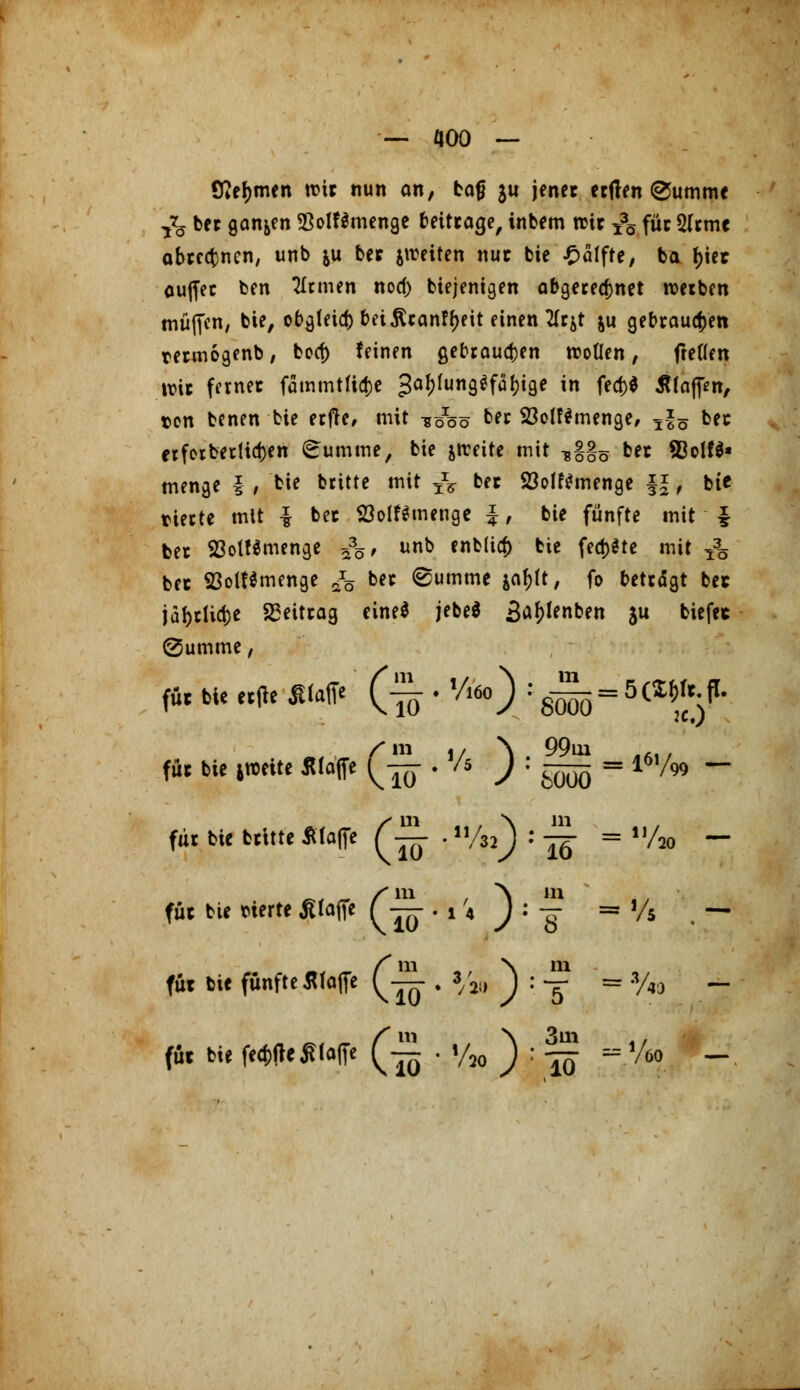 Ittefjmen wir nun an, bafj ju jener erften @umme & bet ganzen $olf$menge beitrage, intern wir 53ö für 5(rmc abrechnen, unb &u ber jweiten nur bie Hälfte, ba f)ier auffer ben Firmen nocf> btejenigen abgeregnet roetbcn muffen, bie, obgtetd) bei$ran!f)eit einen Kttf $u gebrauten rermogenb, boef) feinen gebrauten wollen, freflen wir ferner fammtfiefce gaf)fung$faf)ige in fe<t>d klaffen, ten benen bie erfle, mit uööö ter 23olf*menge, j|5 ber erferbertieben (^umrne, bie jircitc mit -g§gö ber 93olf$* menge § , bie btitte mit ^ ber 23olf$menge ||, bie tiecte mit £ ber 93olttmenge J, bie fünfte mit £ ber 23otf$menge £35, unb enb(ia) bie fehlte mit & ber S3olf$menge /5 bec ®umme jafjft, fo beträgt ber ial>rlict>c Beitrag eine* jebeö Sa^tenben ju biefec ©umrne, füc bie «|b .Klaffe (ä . >/l6o) : ^ = 5 W. für bie ttoeite Waffe ^-—. ■* /i J : ^ = l6,/99 - für bie britte Älafle f-~- , *fc) ' ^ = U/70 - für bie vierte ß(affe Q— -li J:^- = Vs . — für bie fünfte Waffe Qi . 3/2J| ^ : ™ « y4J _ für bie fea)fte jUaffe Qj ' V20 ) ^ fjy ~ V* '60 —