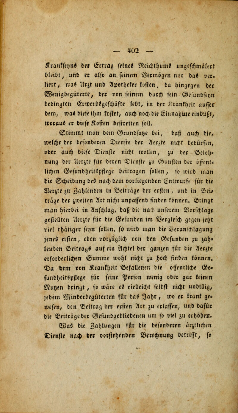 tfranffetjna be* Ertrag feineö SHeia)tf)um$ ungefcbmafert bleibt, unb er alfo an feinem Vermögen m.»c ba$ cec liect, rca$ Tlrjt unb 2Ipott)ffer fofleit, ba hingegen bec SBenigbeguterte, ber ron feinem burd) fein ©e-'unbfecn bebin<jten (SrtveibSgeföäfte febt, tn free Ittänf^rit auffec bem, n?a$ biefe i^m fcjlet, aua) noa) bie Sinnaynie einbuft, ipocau* er biefe Soften befreiten fotf. (Stimmt man bem ©runbfa&e bei, baf aud) bie, welche bec befonbecen Sienfie ber ?Ier6re ma)r bewürfen, ober aud) biefe !£ienjte nid)t sollen, &u bec 23eio!)» nung bec 2Jerjte fiic becen SHenfre ju Öunjlen bec effent« lia)en ©efunbfyeitSpflegc beiteagen foUen, fo ivitb man bie ©cfceibung be$ naa)bem corliegenben Entwürfe füc bie Slecjte ju S^^nben in Beiträge bec ertfen , unb in 93tt# trage bec ^tueiten ?lrt nia)t unpaffenb fmben fonnen. bringt man hierbei in ?lnfa)lag, bajj bie nat unterem StfcrfaMage gefleüten 21erjte füc bie ©efunben im Söergfeia) gegen je(jt viel tätiger U$n foUen, fo tvirb man bie Veranschlagung jene* elften, eben oorjügücf) con ben @efunben &u jaf)- (enben Beitrag* auf ein 2la)tel bec ganzen füc bie 21ecjte erforberlia)en 6utnme trofyt nia)t &u f)oa) ftnben fönnen. £)a bem »on $ranf()eit SßefaGer.en bie öffentliche @e* funtr)eitepffege füc feine speefen wenig cbec gac leinen ÜJufcfn beingt, fo träte e$ neUeicfct felbft nia)t unbtütg, jebem 9Jiinberbea,üterten füc ba* 3af>r , n?o ec franf ge* roefen, ben Beitrag ber erften litt ju erlaffen, unb bafüc bie Beiträge ber ®efimba,ebttebenen um fo ciei ju erhöben. 2Ba$ bie S^lungen für bie befonberen ür$tlia)en Cienfte naefe bec corftetyenben SSerfcJwung betrifft, fo