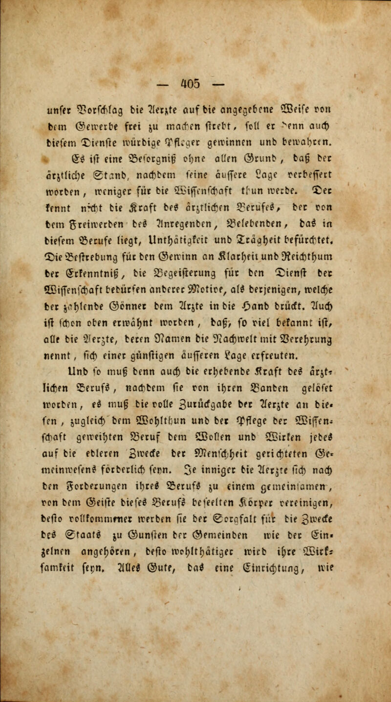 unfer 3?orfcMag bie ?ler*te auf bie angegebene SÜBetfe ron fcftn ©eiverbe frei &u macben (Heftt, feil et senn auti) tiefem Tienfie tvütbige TfUaer gewinnen unb bewahren. (5$ ift eine SSefergnifj oljne allen ©tunb , bajj ber arjtlicije 8t.:nb; naebbem feine äuffete £age retbefTett rcotben , weniger für bie 5£iffenf<fraft tl^un werbe. £ec fennt n^t bie ßcaft be$ at^licben 53erufe§> bec cen tem Srenverben be$ ?lntegenben, 2?e(ebenben, tat in tiefem Berufe Hegt, Untfjätt^fcir unb £taar)eit befücebtet, CJ>ie £efrtebung füc ben ©ewtnn an 3Uatr)eii unb 9?eid)tr)um bec (Jtfenntnig, bie SSegeifietung füc ben ^tenfr bec 5öiffenfd)aft bebutfen anbetet 99?etice, aU betjenigen, treibe tec ^r)tenbe ©enner bem 2Icjte in bie £anb brürft. 2fucf) ift febon eben etwätynt werben , tag, fo riet berannt ifr, ade bie ^Jer^te, beten tarnen bie 9iacfjrcelt mit 23eter)tuna, nennt, fid) einet gtinfhgen äuffeten £age etfteuten. Unb fo mu§ benn aud) bie etr)ebenbe tftaft be$ ottf* liefen £etuf$, naebbem fle ron ir)ten SBanbcn gelefet Worten, e$ mufj bie rode 3urÜQ*^be tec Tfecjte an bie« fen , jugleiay bem 2£cr)ltt;un unb bec Pflege ber ©ijTen* febaft geweiften SBetuf bem £ßoflen unb 2£itfen jebe* auf bie ebleten £wecfe bet 9#enfa;t)eit gerichteten ©e* meimvefenS fotbetlicb fepn. 3e inniger tk 2Iet$te lieb nad) ben gotberungen ibte* £etuf$ $u einem gemeiniamen , ren bem ©eifte tiefet 23ecuf* bcfeelten ^ötpet retetmgen, befro reflfemmmet werben |Te bec ^ctafalt für bie 3^etfe te£ <&taat$ ju ©untren brt ©emeinben trie ber öin« feinen angeboten, befb wcr)!tr)ätigec wirb ij)te £Bttf* famfeit fer-n, UM ©ute, tat eine Einrichtung, nie