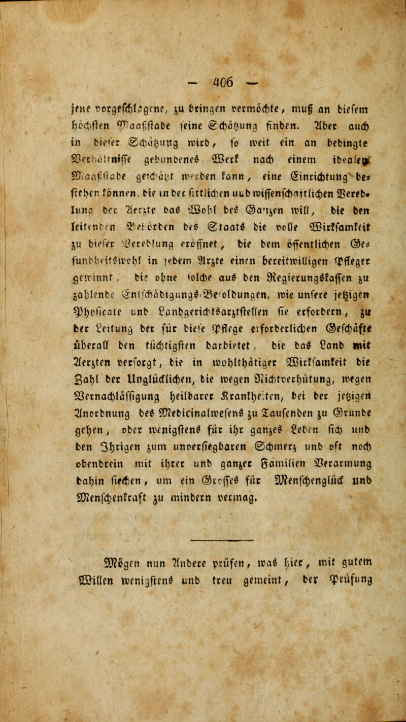 jene tfergffcf^gfn?, &u bringen mmocbte, mug an tiefem ljöcbflen ^aafjflabe feine ^cbö^ung ftnben. 2Ibet ouc^ in biete: Sc&a&ung roicb, fo weit ein an bebingte S8«tbüUitlffe gebuneeneä 5Öet! nad) einem ibfafegC Sfianffiabe gft&ägt irrten fonn, eine (Sinricfotung bes fielen fönnen, bte in bn fittltdjen uub n>i(fenfd)attfi(^>en Sßereb« hing ber 2ier;te oaö 2ßoM be$ @<rijen Witt, bte ben leitenben ©eiotben b<$ (EtaatS fcie rede ©irffamfeit ju biete* iöereblung frennet, fcie bem 6ffent(id)en <3t* funbMtgivofyl in )?bem 2Irjte einen bereitwilligen pfleget gewinnt; bi? obne totebe aut ben SKegierungäfafien ju joblenbi- (Sntfdväbtguna,* Wölbungen, wie unfere jetzigen ^31)t>ncate unb £anbgertcbt$aräffteflen fie erfoebern, $u fcet Üeituny ber für biei'e Pflege evforberlicfoen ®efd)öfte äberafl ben tüd)tigften barbiptet, bie ba$ £anb mit 2fer&ten rerforgt, bie in tüüblttyotiget SÖßirffamfeit bie 3al)l ber UnglücfliaVn, tie wegen Oiicbtmbütung, wegen *8ernad)fäffiguna, tyeUbarer Ürantyeiten, bei bec je&igen 21norbnung be$ SftebicinafwefenS $u laufenben ju ©runbe gefyen , ober wentgflen* für if)r ganje$ £eben fi$ unb ben S^cigfn &um unoerffegbaren @4>mer$ unb oft nod) obenbeein mit it)tec unb ganjec öamilien Verarmung fcabin fielen, um ein ©rrffeö füc 9J?enfa)eng(ütf unb Sftenfetjenfraft 311 minbetn \wmag. 9!)?6gcn nun ?fnbere prüfen, tvaS hict, mit gutem SOöiflen tt)ent3ften$ unb treu gemeint, ber Prüfung