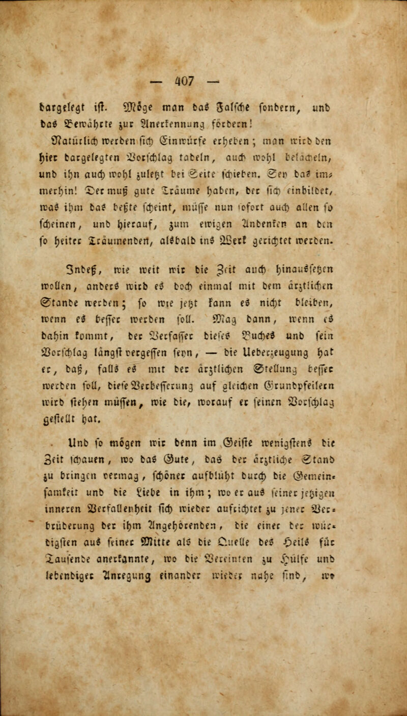 bargefegt ijl. 9J?ege man ba$ ßaU'fre fonbern, unb bc6 SFercabrte ^ur Slnerfennung forbeat! Viatutlief) roerben llct) <5intrürfe erbeten; man rrirbben f>iec bargelegten SSoffc&lag tabeln, aucb ivd^I belächeln, unb iljn aud) trot>t julefct bei <£ette Rieben. Sen ba? im? merl)in! £er muf? gute Iraume tyabcn, ber llo) einbilbet, rca? ilun ba* befjte fd}eint, muffe nun 'oforr auct) allen fo fcbeinen, unb hieraufy jum ewigen ^Inbentin an t.:\ fo Reitet Xräumenben, aldbalb tnS Qi3etf gerietet werben. 3nbefj, nie »reit nnr bie Jut au* fyinaulfj trotten, anbers trieb e3 b?d) einmal mit bem arjtii&in (£tanbe rcerben; fo trie je&t Fann ed ntd)r ble;ben, trenn e3 treffet werben foll. SQ?ag bann, trenn ti bafjin femmt, ber Secfofiec bien? ^ud)e$ unb \tin JÖcrfoMag langfr mgeffen fern, — bie Uebeneugung f;at er, ba£, faüä e6 mit be: ar^tliayn ^reüun^ beffec werben feil, bieteS$erbejferun3 auf gleichen (Vrunbpfeilem wirb ftehen muffen, wie bie, worauf ec feinen 23ocfcf>laj gefteüt i?at. Unb fo mögen wie benn im ©eifte wemgftenl bie 3fit trauen, reo ba6 Oute, baö ber dr^titd; e £tanb $u bringen cermag , fcf)önec aufblüht burd) bte (gemein« famfett unb bie £iebe in ifym ; wo erau$ feiner jefcigen inneren Serratientyeit fiel) trieber aufrichtet ju jener See» bruberung ber ir;m 21nge()brenben , bie einer te: tri;;* tieften au$ feiner Qttttte als bie Cluelle be$ £eit* füc ^aufenbe anerfannte, tro bie Vereinten ,u £ulfe unb letcnbigec Anregung einanber triebet ntf? nnb, w*