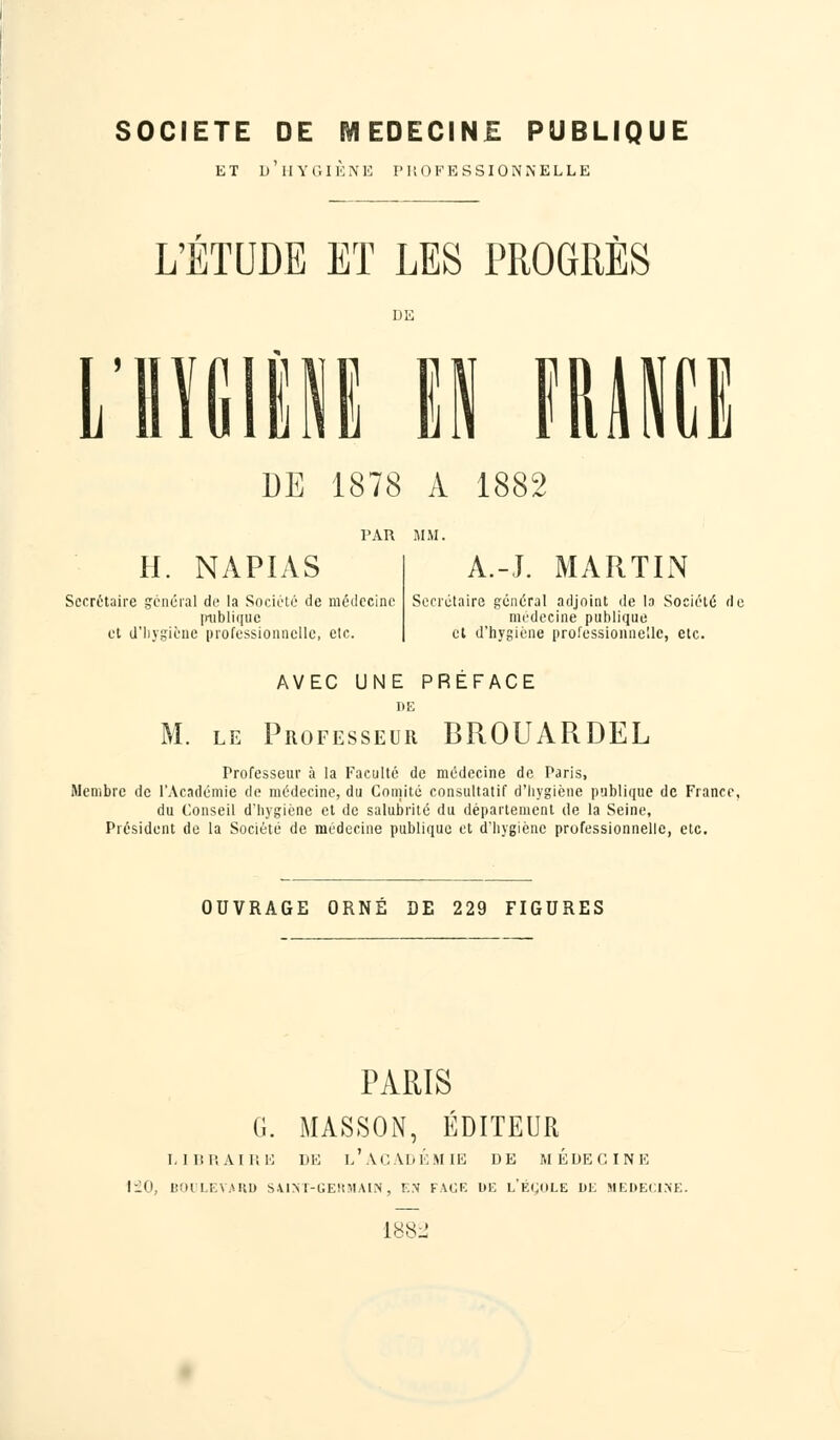 SOCIETE DE MEDECINE PUBLIQUE et d'hygiène professionnelle L'ETUDE ET LES PROGRÈS L HYGIÈNE II FRANCE UE 1878 A 1882 H. NAPIAS Secrétaire général de la Société de médecine iniblique et (l'hygiène professionnelle, etc. A.-J. MARTIN Secrétaire général adjoint de la Société de médecine publique et d'hygiène professionnelle, etc. AVEC UNE PREFACE DE M. le Professeur BROUARDEL Professeur à la Faculté de médecine de Paris, Membre de l'Académie de médecine, du Comité consultatif d'hygiène publique de France, du Conseil d'hygiène et de salubrité du département de la Seine, Président de la Société de médecine publique et d'hygiène professionnelle, etc. OUVRAGE ORNÉ DE 229 FIGURES PARIS G. MASSON, ÉDITEUR LIBRAIRE DE l'àCADÉMIE DE MÉDECINE HO, BOULEVARD SAINT-GERMAIN, EN FACE DE L'ÉCOLE DE MEDECINE. 188: