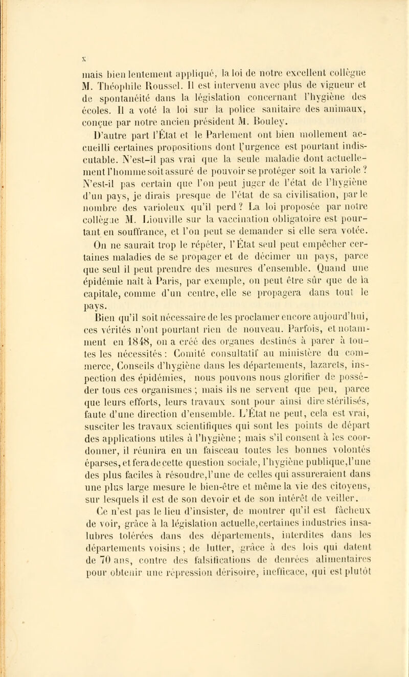 niais bien lentement appliqué, la loi de notre excellent collègue M. Théophile Roussel. Il est intervenu avec plus de vigueur et de spontanéité dans la législation concernant l'hygiène des écoles. Il a voté la loi sur la police sanitaire des animaux, conçue par notre ancien président M. Bouley. D'autre part l'État et le Parlement ont bien mollement ac- cueilli certaines propositions dont Vurgence est pourtant indis- cutable. jN'est-il pas vrai que la seule maladie dont actuelle- ment l'homme soit assuré de pouvoir se protéger soit la variole? N'est-il pas certain que l'on peut juger de l'état de l'hygiène d'un pays, je dirais presque de l'état de sa civilisation, parle nombre des variolcux qu'il perd ? La loi proposée par noire collègue M. Liouville sur la vaccination obligatoire est pour- tant en souffrance, et l'on peut se demander si elle sera volée. On ne saurait trop le répéter, l'État seul peut empêcher cer- taines maladies de se propager et de décimer un pays, parce que seul il peut prendre des mesures d'ensemble. Quand une épidémie naît à Paris, par exemple, on peut être sûr que de la capitale, comme d'un centre, elle se propagera dans tout le pays. Bien qu'il soit nécessaire de les proclamer encore aujourd'hui, ces vérités n'ont pourtant rien de nouveau. Parfois, et notam- ment en 1848, on a créé des organes destinés à parer à tou- tes les nécessités: Comité consultatif au ministère du com- merce, Conseils d'hygiène dans les départements, lazarets, ins- pection des épidémies, nous pouvons nous glorifier de possé- der tous ces organismes ; mais ils ne servent que peu, parce que leurs efforts, leurs travaux sont pour ainsi dire stérilisés, faute d'une direction d'ensemble. L'État ne peut, cela est vrai, susciter les travaux scientifiques qui sont les points de départ des applications utiles à l'hygiène ; mais s'il consent à les coor- donner, il réunira en un faisceau toutes les bonnes volontés éparses, et fera de cette question sociale, l'iiygiène publique,l'une des plus faciles à résoudre,l'une de celles qui assureraient dans une plus large mesure le bien-être et même la vie des citoyens, sur lesquels il est de son devoir et de son intérêt de veiller. Ce n'est pas le lieu d'insister, de montrer qu'il est fâcheux de voir, grâce à la législation actuelle,certaines industries insa- lubres tolérées dans des départements, interdites dans les départements voisins ; de lutter, grâce à des lois qui datent de 70 ans, contre des falsifications de denrées alimentaires pour obtenir une répression dérisoire, inefficace, qui est plutôt