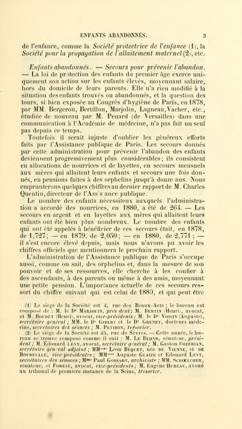 de l'enfance, comme la Société protectrice de l'enfance (1), la Société pour la propagation de l'allaitement maternel(%), etc. Enfants abandonnés. — Secours pour prévenir Vabandon. — La loi de protection des entants du premier âge exerce uni- quement son action sur les enfants élevés, moyennant salaire, hors du domicile de leurs parents. Elle n'a rien modifié à la situation des enfants trouvés ou abandonnés, et la question des tours, si bien exposée au Congrès d'hygiène de Paris, en 1878, par MM. Bergeron, Bertillon, Marjolin, Lagneau,Vacher, etc., étudiée de nouveau par M. Penard (de Versailles) dans une communication à l'Académie de médecine, n'a pas fait un seul pas depuis ce temps. Toutefois il serait injuste d'oublier les généreux efforts faits par l'Assistance publique de Paris. Les secours donnés par cette administration pour prévenir l'ahandon des enfants deviennent progressivement plus considérables; ils consistent en allocations de nourrices et de layettes, en secours mensuels aux mères qui allaitent leurs enfants et secours une fois don- nés, en pensions faites à des orphelins jusqu'à douze ans. Nous emprunterons quelques chiffres au dernier rapport de M. Cbarles Quentin, directeur de l'Assis ance publique. Le nombre des enfants nécessiteux auxquels l'administra- tion a accordé des nourrices, en 1880, a été de 264. — Les secours en argent et en layettes aux mères qui allaitent leurs enfants ont été bien plus nombreux. Le nombre des enfants qui ont été appelés à bénéficier de ces secours était, en 1878, de 1,727; — en 1879, de 2,050; — en 1880, de 2,771 ; — il s'est encore élevé depuis, mais nous n'avons pu avoir les chiffres officiels que mentionnera le prochain rapport. L'administration de l'Assistance publique de Paris s'occupe aussi, comme on sait, des orphelins et, dans la mesure de son pouvoir et de ses ressources, elle cherche à les confier à des ascendants, à des parents ou même à des amis, moyennant une petite pension. L'importance actuelle de ces secours res- sort du chiffre suivant qui est celui de 1880, et qui peut être (1) Le siège de la Société est 4, rue des Beaux-Arts ; le bureau est composé de : M. le Dr Marjoi in, prés dent; M. Bertin (Henri), avocat, et M. Boidet (Henri), avocat, vice-présidents; M. le Ur Voisin (Auguste), secrétaire général ; MM. le Dr Gjbert et le Dr Grenkt, docteurs méde- cins, secrétaires des séances ; M. Petibon, trésorier. (2) Le siège de la Société est 45, rue de Sèvres. — Cette année, le bu- reau se trouve composé comme il suit : M. Le Blond, sénateur, prési- dent; M. Edouard I.evy, avocat, secrétaire générai'; M. Gaston Hozerian, secrétaire général adjoint; MM' Léon Beqiet, née de Vienne, et de Boureille, vice-présidentes; MMmc'Auguste Geaize et Kdouard Lévy, secrétaires des séances ; M™0 Paul Gossart, archicislf ; MM. Schoelciier, sénateur, et Forest, avocat, vice-présidents ; M. Kugéne HliREAU, avoué au tribunal de première instance de la Seine, trésorier.