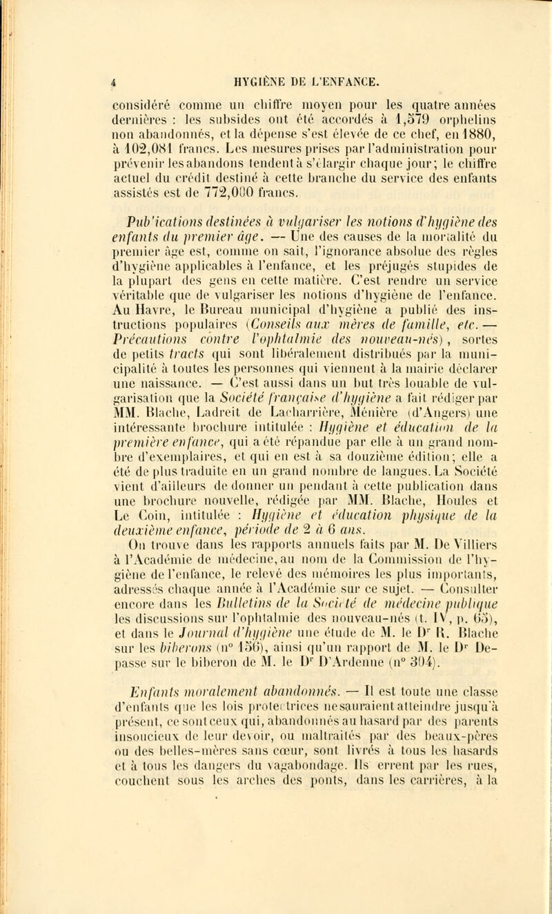 considéré comme un chiffre moyen pour les quatre années dernières : les subsides ont été accordés à 1,579 orphelins non abandonnés, et la dépense s'est élevée de ce chef, en 1880, à 102,081 francs. Les mesures prises par l'administration pour prévenir les abandons tendent à s'élargir chaque jour; le chiffre actuel du crédit destiné à cette branche du service des entants assistés est de 772,000 francs. Publications destinées à vulgariser les notions d'hygiène des enfants du premier âge. — Une des causes de la mortalité du premier âge est, comme on sait, l'ignorance absolue des règles d'hygiène applicables à l'enfance, et les préjugés stupides de la plupart des gens en cette matière. C'est rendre un service véritable que de vulgariser les notions d'hygiène de l'enfance. Au Havre, le Bureau municipal d'hygiène a publié des ins- tructions populaires (Conseils aux mères de famille, etc. — Précautions contre Vophtalmie des nouveau-nés), sortes de petits tracts qui sont libéralement distribués par la muni- cipalité à toutes les personnes qui viennent à la mairie déclarer une naissance. — C'est aussi dans un but très louable de vul- garisation que la Société française d'hygiène a fait rédiger par MM. Blache, Ladreit de Laeharrière, Ménière (d'Angers) une intéressante brochure intitulée : Hygiène et éducation de la première enfance, qui a été répandue par elle à un grand nom- bre d'exemplaires, et qui en est à sa douzième édition; elle a été de plus traduite en un grand nombre de langues. La Société vient d'ailleurs de donner un pendant à cette publication dans une brochure nouvelle, rédigée par MM. Blache, Houles et Le Coin, intitulée : Hygiène et éducation physique de la deuxième enfance, période de 2 à 6 ans. On trouve dans les rapports annuels faits par M. De Yilliers à l'Académie de médecine, au nom de la Commission de l'hy- giène de l'enfance, le relevé des mémoires les plus importants, adressas chaque année à l'Académie sur ce sujet. — Consulter encore dans les Bulletins de la S<>cit té de médecine publique les discussions sur l'ophtalmie des nouveau-nés (t. IV, p. Go), et dans le Journal d'hygiène une étude de M. le Dr K. Blache sur les biberons (n° 150), ainsi qu'un rapport de M. le Dr De- passe sur le biberon de M. le D1' D'Ardenne (n° 304). Enfants moralement abandonnés. — Il est toute une classe d'enfants que les lois protêt triées nesauraient atteindre jusqu'à présent, ce sont ceux qui, abandonnés au hasard par des parents insoucieux de leur devoir, ou maltraités par des beaux-pères ou des belles-mères sans cœur, sont livrés à tous les hasards et à tous les dangers du vagabondage. Ils errent par les rues, couchent sous les arches des ponts, dans les carrières, à la