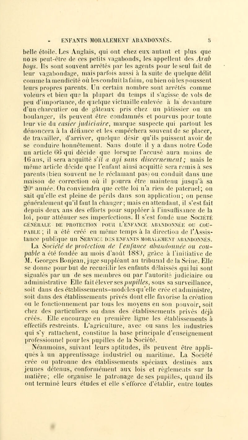 belle étoile. Les Anglais, qui ont chez eux autant et plus que no is peut-être de ces petits vagabonds, les appellent des Aral) boys. Ils sont souvent arrêtés par les agents pour le seul l'ait de leur vagabondage, niais parfois aussi à la suite de quelque délit comme la mendicité où lesconduil la faim, nubien où les poussent leurs propres parents. Un certain nombre sont arrêtés comme voleurs et bien qui' la plupart du temps il s'agisse de vols de peu d'importance, de quelque victuaille enlevée à la devanture d'un charcutier ou de gâteaux pris chez an pâtissier ou un boulanger, ils peuvent être condamnés et pourvus pour toute leur vie du casier judiciaire, marque suspecte qui partout les dénoncera à la défiance et les empêchera souvent de se placer, de travailler, d'arriver, quelque désir qu'ils puissent avoir de se conduire honnêtement. Sans doute il y a dans notre Code un article 66 qui décide que lorsque l'accusé aura moins de 16 ans, il sera acquitté s'il a agi sans discernement ; mais le même article décide que l'enfant ainsi acquitté sera remis à ses parents (bien souvent ne le réclamant pas) ou conduit dans une maison de correction où il pourra être maintenu jusqu'à sa 20e année. On conviendra que cette loi n'a rien de paternel; on sait qu'elle est pleine de périls dans son application; on pense généralement qu'il faut la changer; mais en attendant, il s'est fait depuis deux, ans des efforts pour suppléer à l'insuffisance de la loi, pour atténuer ses imperfections, il s'est fondé une Société GÉNÉRALE DE PROTECTION POUR L'ENFANCE ABANDONNÉE OU COU- PABLE ; il a été créé en même temps à la direction de l'Assis- tance publique un Service dzs enfants moralement abandonnés. La Société de protection de l'enfance abandonnée ou cou- pable a été fondée au mois d'août 1883, grâce à l'initiative de AL Georges Bonjean, juge suppléant au tribunal de la Seine. Elle se donne pour but de recueillir les enfants délaissés qui lui sont signalés par un de ses membres ou par l'autorité judiciaire ou administrative Elle fait élever sespupitles, sous sa surveillance, soit dans des établissements-modcles qu'elle crée et administre, soit dans des établissements privés dont elle favorise la création ou le fonctionnement par tous les moyens en son pouvoir, soit chez des particuliers ou dans des établissements privés déjà créés. Elle encourage en première ligne les établissements à effectifs restreints. L'agriculture, avec ou sans les industries qui s'y rattachent, constitue la base principale d'enseignement professionnel pour les pupilles de la Société. Néanmoins, suivant leurs aptitudes, ils peuvent être appli- qués à un apprentissage industriel ou maritime. La Société crée ou patronne des établissements spéciaux destinés aux jeunes détenus, conformément aux lois et règlements sur la matière; elle organise le patronage de ses pupilles, quand ils ont terminé leurs études et elle s'efforce d'établir, entre toutes