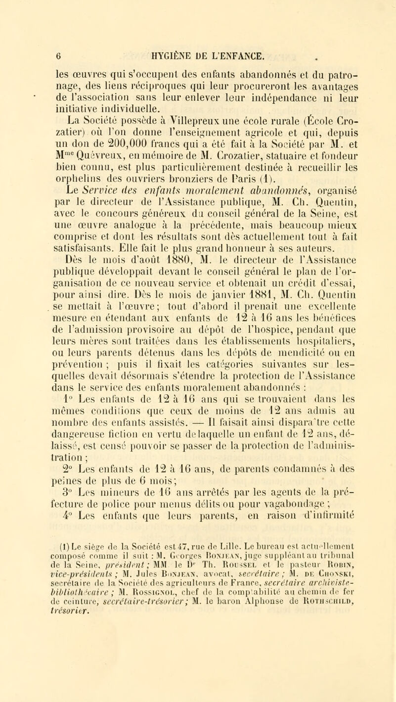 les œuvres qui s'occupent des enfants abandonnés et du patro- nage, des liens réciproques qui leur procureront les avantages de l'association sans leur enlever leur indépendance ni leur initiative individuelle. La Société possède à Villepreux une école rurale (École Cro- zatier) où l'on donne renseignement agricole et qui, depuis un don de 200,000 francs qui a été fait à la Société par M. et MmeQuévreux, en mémoire de M. Crozatier, statuaire et fondeur bien connu, est plus particulièrement destinée à recueillir les orphelins des ouvriers bronziers de Paris (1). Le Service des enfants moralement abandonnés, organisé par le directeur de l'Assistance publique, M. Cb. Quentin, avec le concours généreux du conseil général de la Seine, est une œuvre analogue à la précédente, mais beaucoup mieux comprise et dont les résultats sont dès actuellement tout à fait satisfaisants. Elle fait le plus grand honneur à ses auteurs. Dès le mois d'août 1880, M. le directeur de l'Assistance publique développait devant le conseil général le plan de l'or- ganisation de ce nouveau service et obtenait un crédit d'essai, pour ainsi dire. Dès le mois de janvier 1881, M. Ch. Quentin se mettait à l'œuvre; tout d'abord il prenait une excellente mesure en étendant aux enfants de 12 à 16 ans les bénéfices de l'admission provisoire au dépôt de l'hospice, pendant que leurs mères sont traitées dans les établissements hospitaliers, ou leurs parents détenus dans les dépôts de mendicité ou en prévention ; puis il fixait les catégories suivantes sur les- quelles devait désormais s'étendre la protection de l'Assistance dans le service des enfants moralement abandonnés : 1° Les enfants de 12 à 10 ans qui se trouvaient dans les mêmes conditions que ceux de moins de 12 ans admis au nombre des enfants assistés. — Il faisait ainsi disparaître cette dangereuse fiction en vertu de laquelle un enfant de 12 ans, dé- laissé, est censé pouvoir se passer de la protection de l'adminis- tration ; 2° Les enfants de 12 à 16 ans, de parents condamnés à des peines de plus de 6 mois; 3° Les mineurs de 16 ans arrêtés par les agents de la pré- fecture de police pour menus délits ou pour vagabondage ; 4° Les enfants que leurs parents, en raison d'infirmité (])Le siège <te la Société est 47, rue de Lille. Le bureau est actuellement composé comme il suit : M. Georges Bonjean, juge suppléant au tribunal de la Seine, président ; MM le IV Th. Roussel et le pasteur Robin, vice-présidents; M. Jules Bonjean, avocat, secrétaire; M. de Chonski, secrétaire de la Société des agriculteurs de France, secret aire archiviste- bibliothécaire ; M. Rossignol, chef de la comptabilité au chemin de fer de ceinture, secrétaire-trésorier ; M. lo baron Alphonse de Rothschild, trésorier.